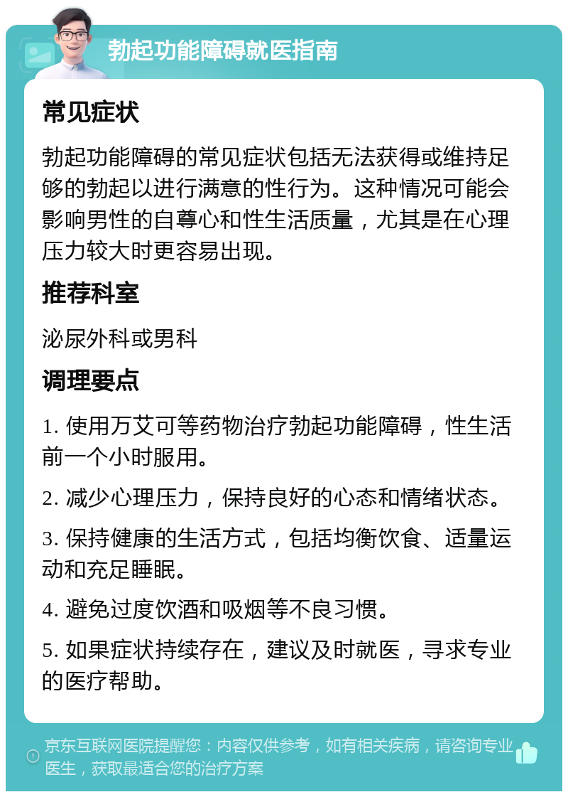 勃起功能障碍就医指南 常见症状 勃起功能障碍的常见症状包括无法获得或维持足够的勃起以进行满意的性行为。这种情况可能会影响男性的自尊心和性生活质量，尤其是在心理压力较大时更容易出现。 推荐科室 泌尿外科或男科 调理要点 1. 使用万艾可等药物治疗勃起功能障碍，性生活前一个小时服用。 2. 减少心理压力，保持良好的心态和情绪状态。 3. 保持健康的生活方式，包括均衡饮食、适量运动和充足睡眠。 4. 避免过度饮酒和吸烟等不良习惯。 5. 如果症状持续存在，建议及时就医，寻求专业的医疗帮助。