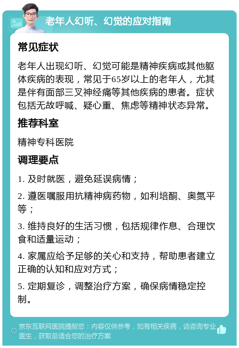 老年人幻听、幻觉的应对指南 常见症状 老年人出现幻听、幻觉可能是精神疾病或其他躯体疾病的表现，常见于65岁以上的老年人，尤其是伴有面部三叉神经痛等其他疾病的患者。症状包括无故呼喊、疑心重、焦虑等精神状态异常。 推荐科室 精神专科医院 调理要点 1. 及时就医，避免延误病情； 2. 遵医嘱服用抗精神病药物，如利培酮、奥氮平等； 3. 维持良好的生活习惯，包括规律作息、合理饮食和适量运动； 4. 家属应给予足够的关心和支持，帮助患者建立正确的认知和应对方式； 5. 定期复诊，调整治疗方案，确保病情稳定控制。