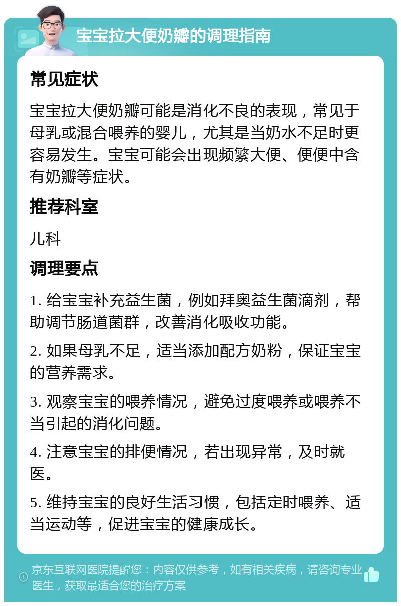 宝宝拉大便奶瓣的调理指南 常见症状 宝宝拉大便奶瓣可能是消化不良的表现，常见于母乳或混合喂养的婴儿，尤其是当奶水不足时更容易发生。宝宝可能会出现频繁大便、便便中含有奶瓣等症状。 推荐科室 儿科 调理要点 1. 给宝宝补充益生菌，例如拜奥益生菌滴剂，帮助调节肠道菌群，改善消化吸收功能。 2. 如果母乳不足，适当添加配方奶粉，保证宝宝的营养需求。 3. 观察宝宝的喂养情况，避免过度喂养或喂养不当引起的消化问题。 4. 注意宝宝的排便情况，若出现异常，及时就医。 5. 维持宝宝的良好生活习惯，包括定时喂养、适当运动等，促进宝宝的健康成长。