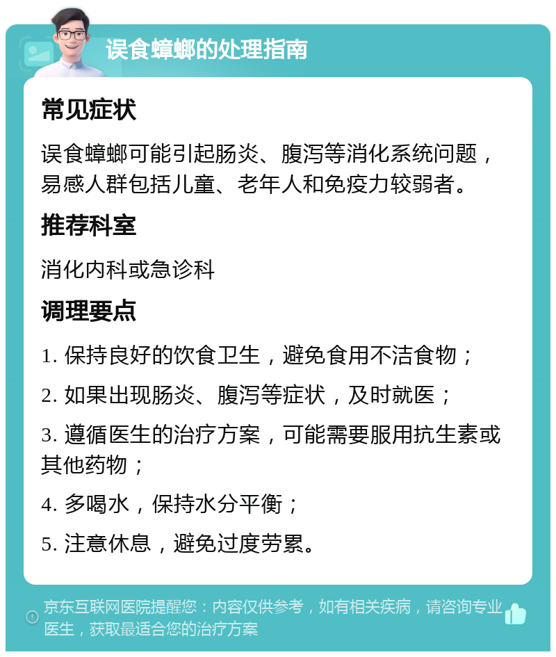 误食蟑螂的处理指南 常见症状 误食蟑螂可能引起肠炎、腹泻等消化系统问题，易感人群包括儿童、老年人和免疫力较弱者。 推荐科室 消化内科或急诊科 调理要点 1. 保持良好的饮食卫生，避免食用不洁食物； 2. 如果出现肠炎、腹泻等症状，及时就医； 3. 遵循医生的治疗方案，可能需要服用抗生素或其他药物； 4. 多喝水，保持水分平衡； 5. 注意休息，避免过度劳累。