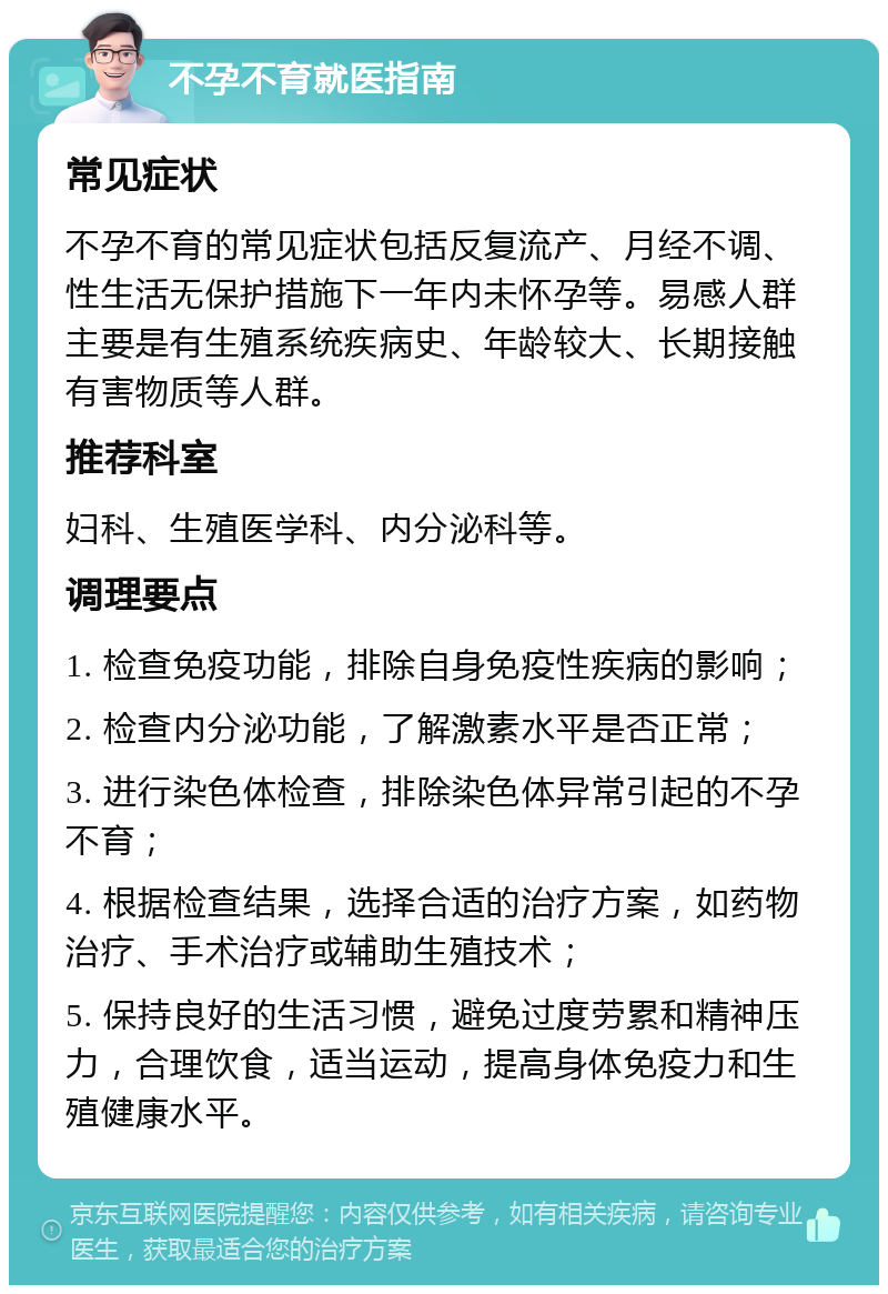 不孕不育就医指南 常见症状 不孕不育的常见症状包括反复流产、月经不调、性生活无保护措施下一年内未怀孕等。易感人群主要是有生殖系统疾病史、年龄较大、长期接触有害物质等人群。 推荐科室 妇科、生殖医学科、内分泌科等。 调理要点 1. 检查免疫功能，排除自身免疫性疾病的影响； 2. 检查内分泌功能，了解激素水平是否正常； 3. 进行染色体检查，排除染色体异常引起的不孕不育； 4. 根据检查结果，选择合适的治疗方案，如药物治疗、手术治疗或辅助生殖技术； 5. 保持良好的生活习惯，避免过度劳累和精神压力，合理饮食，适当运动，提高身体免疫力和生殖健康水平。