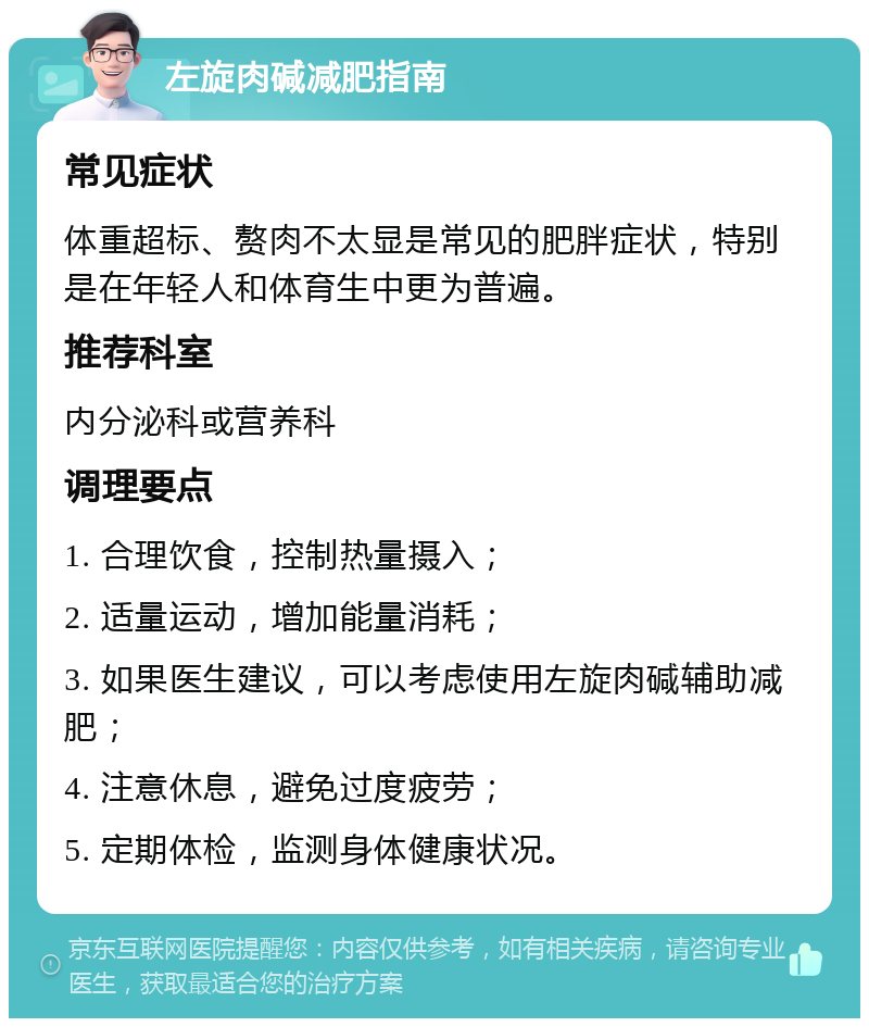 左旋肉碱减肥指南 常见症状 体重超标、赘肉不太显是常见的肥胖症状，特别是在年轻人和体育生中更为普遍。 推荐科室 内分泌科或营养科 调理要点 1. 合理饮食，控制热量摄入； 2. 适量运动，增加能量消耗； 3. 如果医生建议，可以考虑使用左旋肉碱辅助减肥； 4. 注意休息，避免过度疲劳； 5. 定期体检，监测身体健康状况。