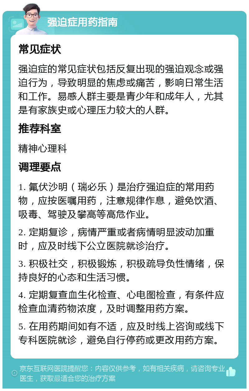 强迫症用药指南 常见症状 强迫症的常见症状包括反复出现的强迫观念或强迫行为，导致明显的焦虑或痛苦，影响日常生活和工作。易感人群主要是青少年和成年人，尤其是有家族史或心理压力较大的人群。 推荐科室 精神心理科 调理要点 1. 氟伏沙明（瑞必乐）是治疗强迫症的常用药物，应按医嘱用药，注意规律作息，避免饮酒、吸毒、驾驶及攀高等高危作业。 2. 定期复诊，病情严重或者病情明显波动加重时，应及时线下公立医院就诊治疗。 3. 积极社交，积极锻炼，积极疏导负性情绪，保持良好的心态和生活习惯。 4. 定期复查血生化检查、心电图检查，有条件应检查血清药物浓度，及时调整用药方案。 5. 在用药期间如有不适，应及时线上咨询或线下专科医院就诊，避免自行停药或更改用药方案。