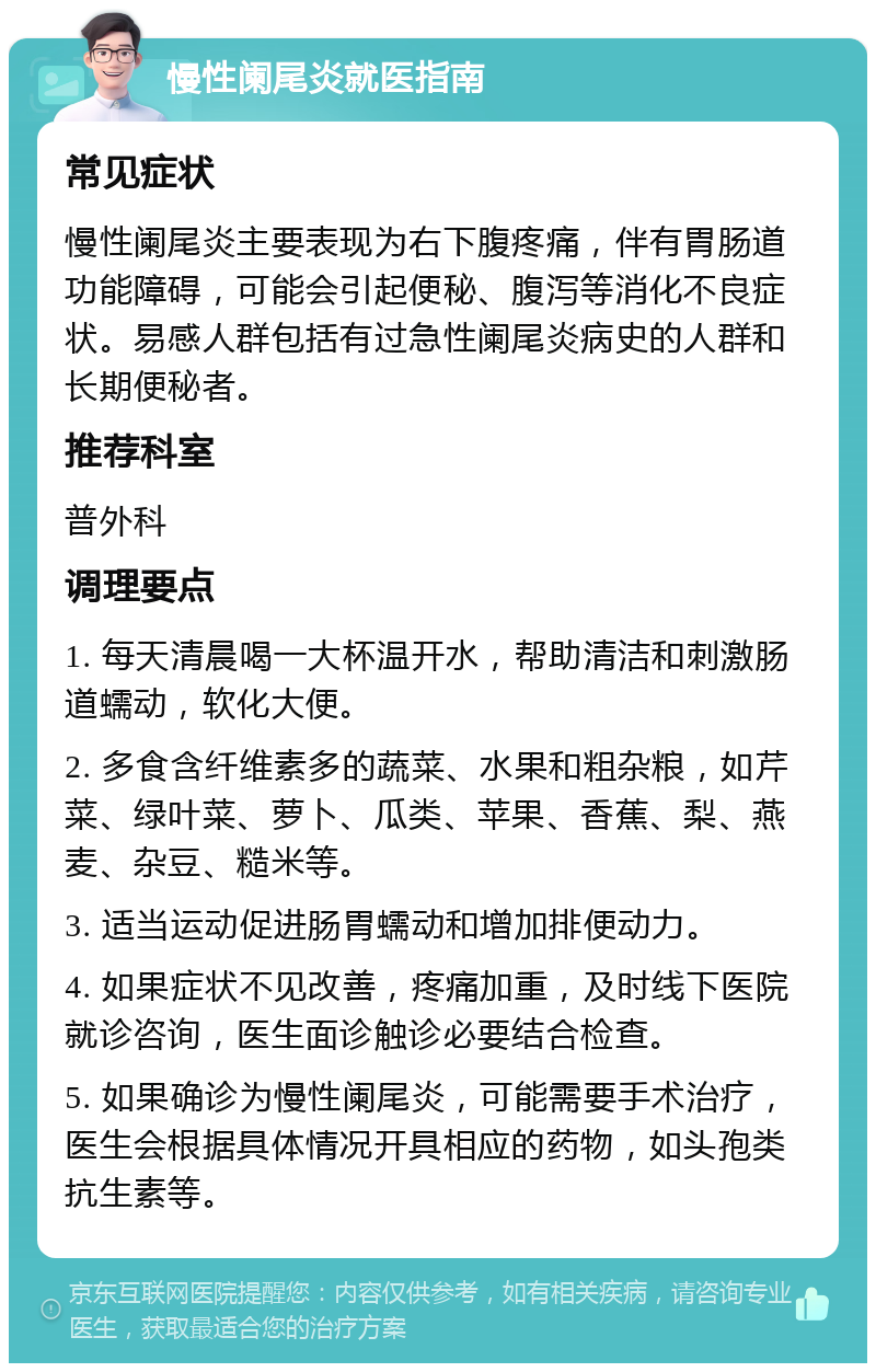 慢性阑尾炎就医指南 常见症状 慢性阑尾炎主要表现为右下腹疼痛，伴有胃肠道功能障碍，可能会引起便秘、腹泻等消化不良症状。易感人群包括有过急性阑尾炎病史的人群和长期便秘者。 推荐科室 普外科 调理要点 1. 每天清晨喝一大杯温开水，帮助清洁和刺激肠道蠕动，软化大便。 2. 多食含纤维素多的蔬菜、水果和粗杂粮，如芹菜、绿叶菜、萝卜、瓜类、苹果、香蕉、梨、燕麦、杂豆、糙米等。 3. 适当运动促进肠胃蠕动和增加排便动力。 4. 如果症状不见改善，疼痛加重，及时线下医院就诊咨询，医生面诊触诊必要结合检查。 5. 如果确诊为慢性阑尾炎，可能需要手术治疗，医生会根据具体情况开具相应的药物，如头孢类抗生素等。