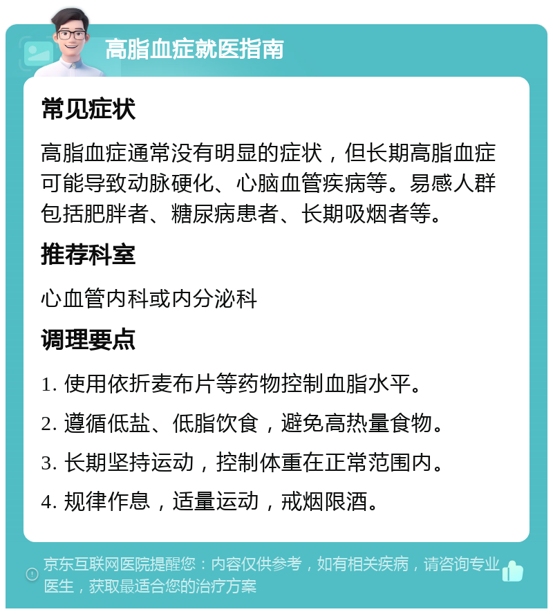 高脂血症就医指南 常见症状 高脂血症通常没有明显的症状，但长期高脂血症可能导致动脉硬化、心脑血管疾病等。易感人群包括肥胖者、糖尿病患者、长期吸烟者等。 推荐科室 心血管内科或内分泌科 调理要点 1. 使用依折麦布片等药物控制血脂水平。 2. 遵循低盐、低脂饮食，避免高热量食物。 3. 长期坚持运动，控制体重在正常范围内。 4. 规律作息，适量运动，戒烟限酒。