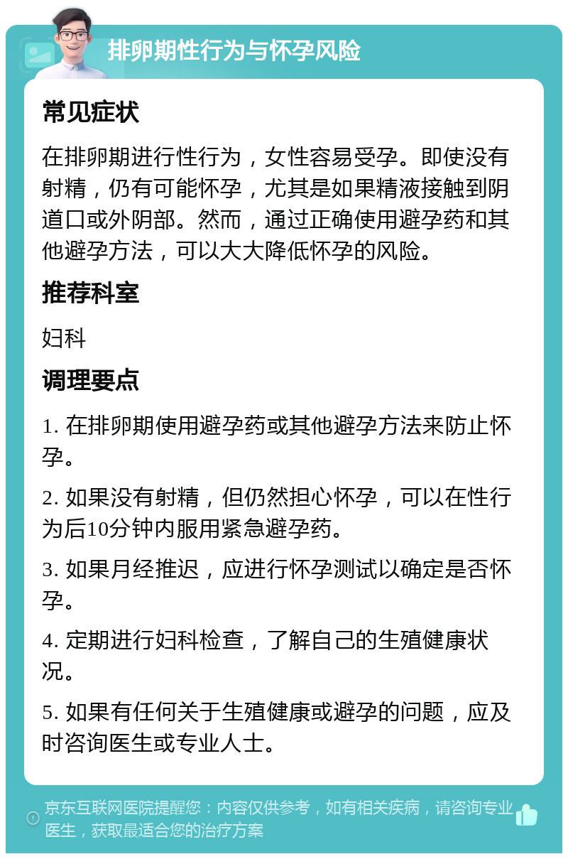 排卵期性行为与怀孕风险 常见症状 在排卵期进行性行为，女性容易受孕。即使没有射精，仍有可能怀孕，尤其是如果精液接触到阴道口或外阴部。然而，通过正确使用避孕药和其他避孕方法，可以大大降低怀孕的风险。 推荐科室 妇科 调理要点 1. 在排卵期使用避孕药或其他避孕方法来防止怀孕。 2. 如果没有射精，但仍然担心怀孕，可以在性行为后10分钟内服用紧急避孕药。 3. 如果月经推迟，应进行怀孕测试以确定是否怀孕。 4. 定期进行妇科检查，了解自己的生殖健康状况。 5. 如果有任何关于生殖健康或避孕的问题，应及时咨询医生或专业人士。