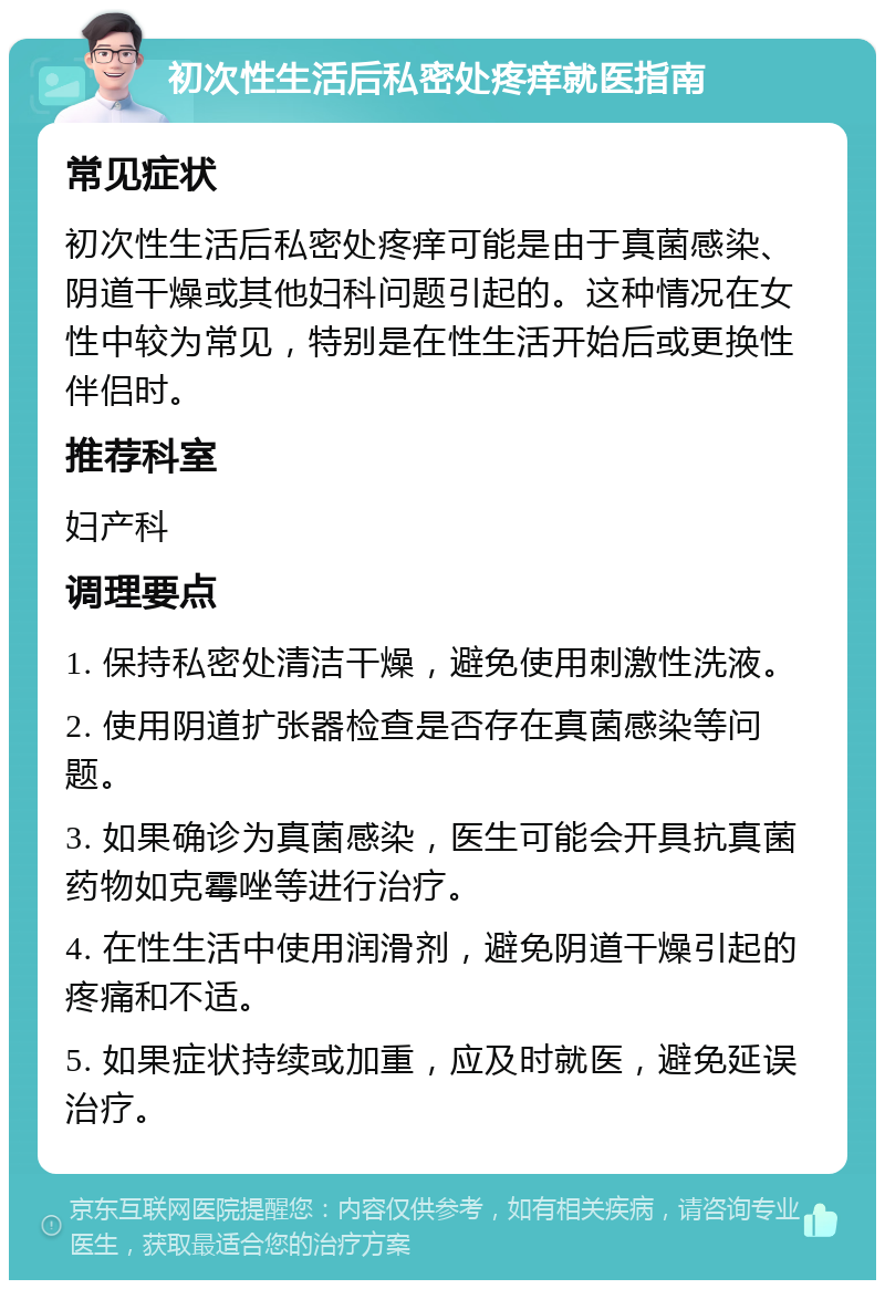 初次性生活后私密处疼痒就医指南 常见症状 初次性生活后私密处疼痒可能是由于真菌感染、阴道干燥或其他妇科问题引起的。这种情况在女性中较为常见，特别是在性生活开始后或更换性伴侣时。 推荐科室 妇产科 调理要点 1. 保持私密处清洁干燥，避免使用刺激性洗液。 2. 使用阴道扩张器检查是否存在真菌感染等问题。 3. 如果确诊为真菌感染，医生可能会开具抗真菌药物如克霉唑等进行治疗。 4. 在性生活中使用润滑剂，避免阴道干燥引起的疼痛和不适。 5. 如果症状持续或加重，应及时就医，避免延误治疗。