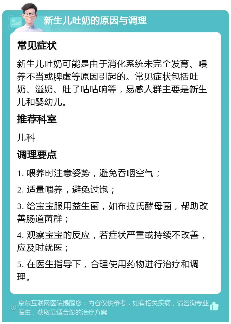 新生儿吐奶的原因与调理 常见症状 新生儿吐奶可能是由于消化系统未完全发育、喂养不当或脾虚等原因引起的。常见症状包括吐奶、溢奶、肚子咕咕响等，易感人群主要是新生儿和婴幼儿。 推荐科室 儿科 调理要点 1. 喂养时注意姿势，避免吞咽空气； 2. 适量喂养，避免过饱； 3. 给宝宝服用益生菌，如布拉氏酵母菌，帮助改善肠道菌群； 4. 观察宝宝的反应，若症状严重或持续不改善，应及时就医； 5. 在医生指导下，合理使用药物进行治疗和调理。