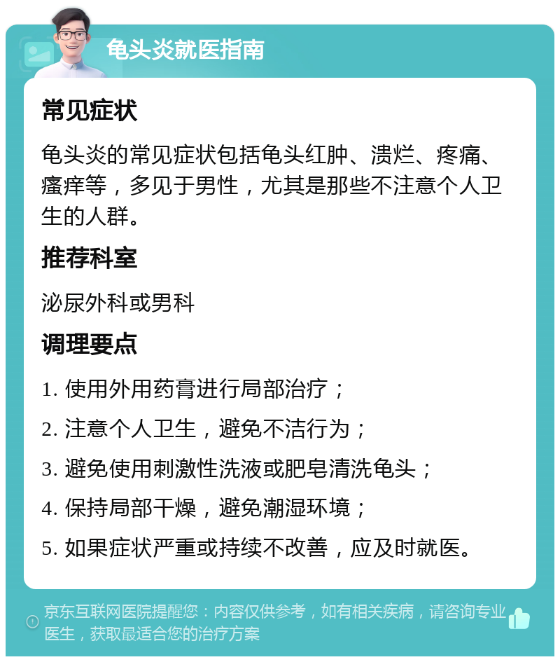 龟头炎就医指南 常见症状 龟头炎的常见症状包括龟头红肿、溃烂、疼痛、瘙痒等，多见于男性，尤其是那些不注意个人卫生的人群。 推荐科室 泌尿外科或男科 调理要点 1. 使用外用药膏进行局部治疗； 2. 注意个人卫生，避免不洁行为； 3. 避免使用刺激性洗液或肥皂清洗龟头； 4. 保持局部干燥，避免潮湿环境； 5. 如果症状严重或持续不改善，应及时就医。