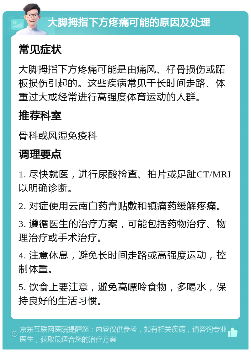 大脚拇指下方疼痛可能的原因及处理 常见症状 大脚拇指下方疼痛可能是由痛风、杍骨损伤或跖板损伤引起的。这些疾病常见于长时间走路、体重过大或经常进行高强度体育运动的人群。 推荐科室 骨科或风湿免疫科 调理要点 1. 尽快就医，进行尿酸检查、拍片或足趾CT/MRI以明确诊断。 2. 对症使用云南白药膏贴敷和镇痛药缓解疼痛。 3. 遵循医生的治疗方案，可能包括药物治疗、物理治疗或手术治疗。 4. 注意休息，避免长时间走路或高强度运动，控制体重。 5. 饮食上要注意，避免高嘌呤食物，多喝水，保持良好的生活习惯。