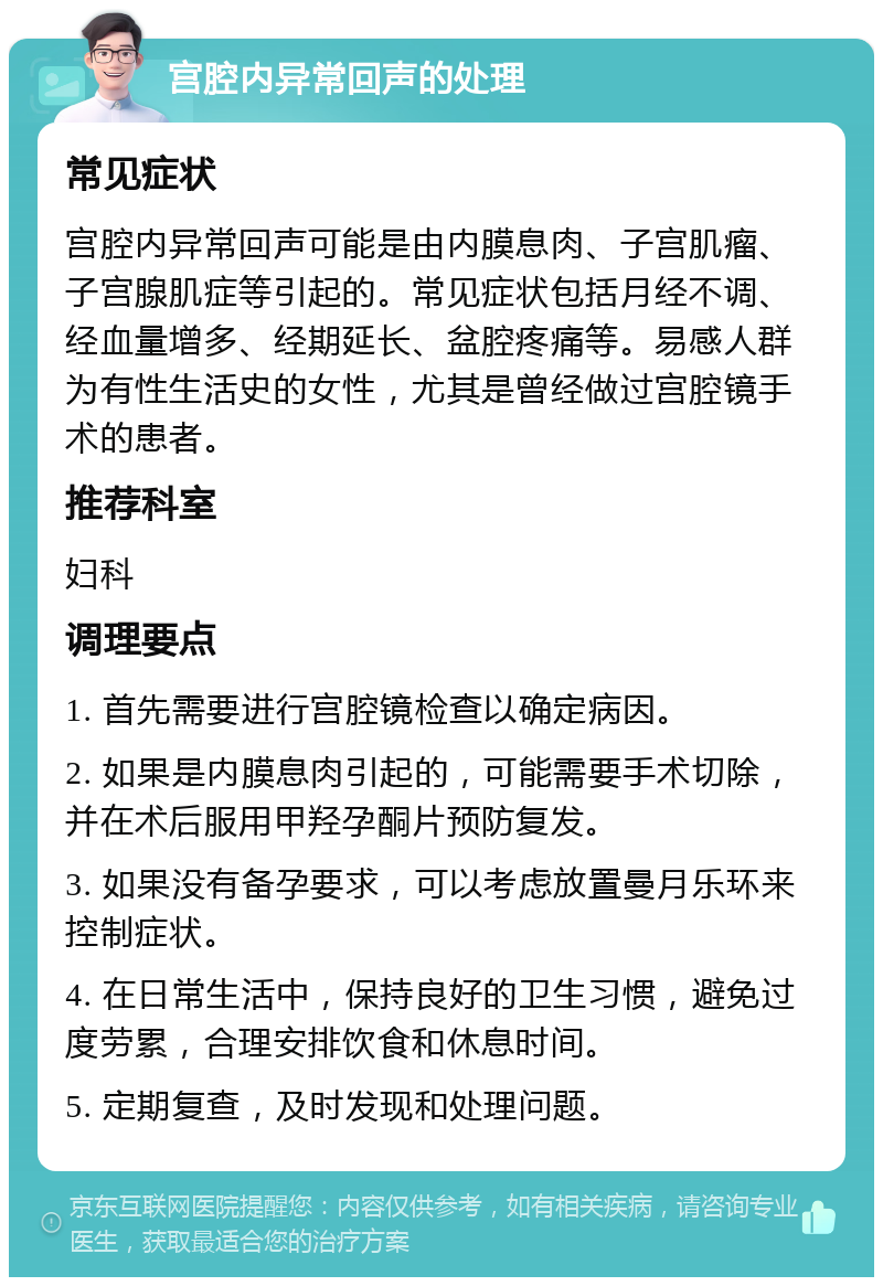 宫腔内异常回声的处理 常见症状 宫腔内异常回声可能是由内膜息肉、子宫肌瘤、子宫腺肌症等引起的。常见症状包括月经不调、经血量增多、经期延长、盆腔疼痛等。易感人群为有性生活史的女性，尤其是曾经做过宫腔镜手术的患者。 推荐科室 妇科 调理要点 1. 首先需要进行宫腔镜检查以确定病因。 2. 如果是内膜息肉引起的，可能需要手术切除，并在术后服用甲羟孕酮片预防复发。 3. 如果没有备孕要求，可以考虑放置曼月乐环来控制症状。 4. 在日常生活中，保持良好的卫生习惯，避免过度劳累，合理安排饮食和休息时间。 5. 定期复查，及时发现和处理问题。