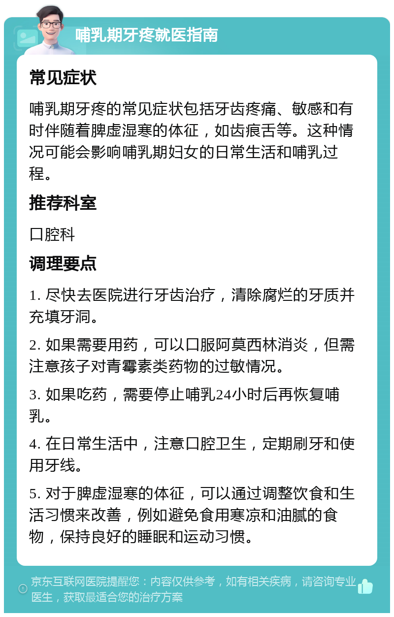 哺乳期牙疼就医指南 常见症状 哺乳期牙疼的常见症状包括牙齿疼痛、敏感和有时伴随着脾虚湿寒的体征，如齿痕舌等。这种情况可能会影响哺乳期妇女的日常生活和哺乳过程。 推荐科室 口腔科 调理要点 1. 尽快去医院进行牙齿治疗，清除腐烂的牙质并充填牙洞。 2. 如果需要用药，可以口服阿莫西林消炎，但需注意孩子对青霉素类药物的过敏情况。 3. 如果吃药，需要停止哺乳24小时后再恢复哺乳。 4. 在日常生活中，注意口腔卫生，定期刷牙和使用牙线。 5. 对于脾虚湿寒的体征，可以通过调整饮食和生活习惯来改善，例如避免食用寒凉和油腻的食物，保持良好的睡眠和运动习惯。