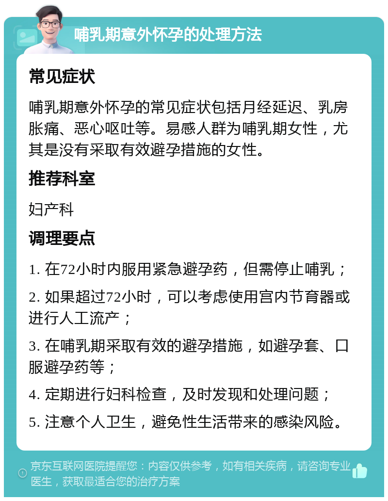 哺乳期意外怀孕的处理方法 常见症状 哺乳期意外怀孕的常见症状包括月经延迟、乳房胀痛、恶心呕吐等。易感人群为哺乳期女性，尤其是没有采取有效避孕措施的女性。 推荐科室 妇产科 调理要点 1. 在72小时内服用紧急避孕药，但需停止哺乳； 2. 如果超过72小时，可以考虑使用宫内节育器或进行人工流产； 3. 在哺乳期采取有效的避孕措施，如避孕套、口服避孕药等； 4. 定期进行妇科检查，及时发现和处理问题； 5. 注意个人卫生，避免性生活带来的感染风险。