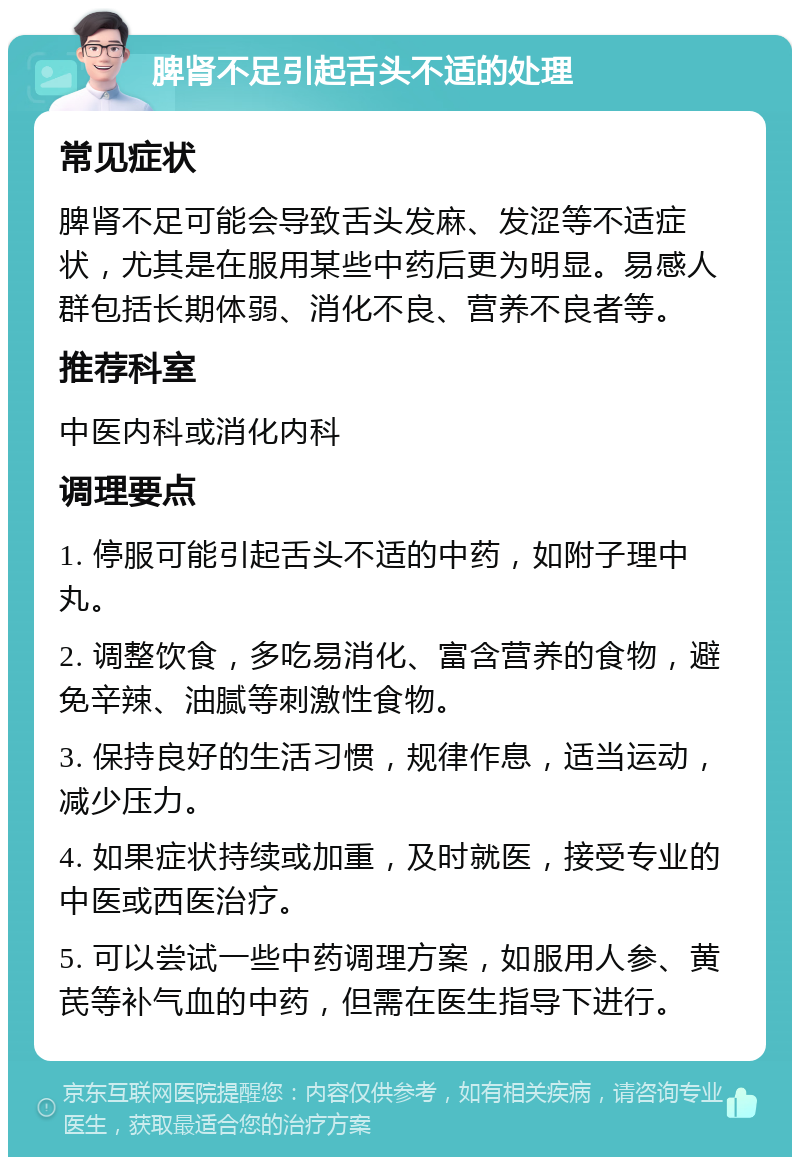 脾肾不足引起舌头不适的处理 常见症状 脾肾不足可能会导致舌头发麻、发涩等不适症状，尤其是在服用某些中药后更为明显。易感人群包括长期体弱、消化不良、营养不良者等。 推荐科室 中医内科或消化内科 调理要点 1. 停服可能引起舌头不适的中药，如附子理中丸。 2. 调整饮食，多吃易消化、富含营养的食物，避免辛辣、油腻等刺激性食物。 3. 保持良好的生活习惯，规律作息，适当运动，减少压力。 4. 如果症状持续或加重，及时就医，接受专业的中医或西医治疗。 5. 可以尝试一些中药调理方案，如服用人参、黄芪等补气血的中药，但需在医生指导下进行。