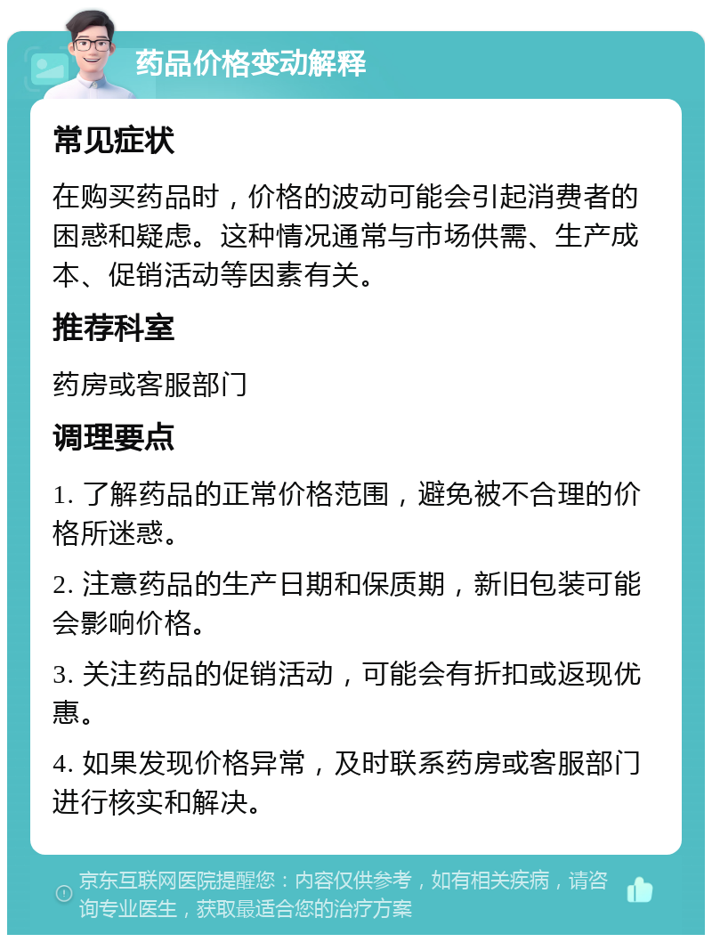 药品价格变动解释 常见症状 在购买药品时，价格的波动可能会引起消费者的困惑和疑虑。这种情况通常与市场供需、生产成本、促销活动等因素有关。 推荐科室 药房或客服部门 调理要点 1. 了解药品的正常价格范围，避免被不合理的价格所迷惑。 2. 注意药品的生产日期和保质期，新旧包装可能会影响价格。 3. 关注药品的促销活动，可能会有折扣或返现优惠。 4. 如果发现价格异常，及时联系药房或客服部门进行核实和解决。