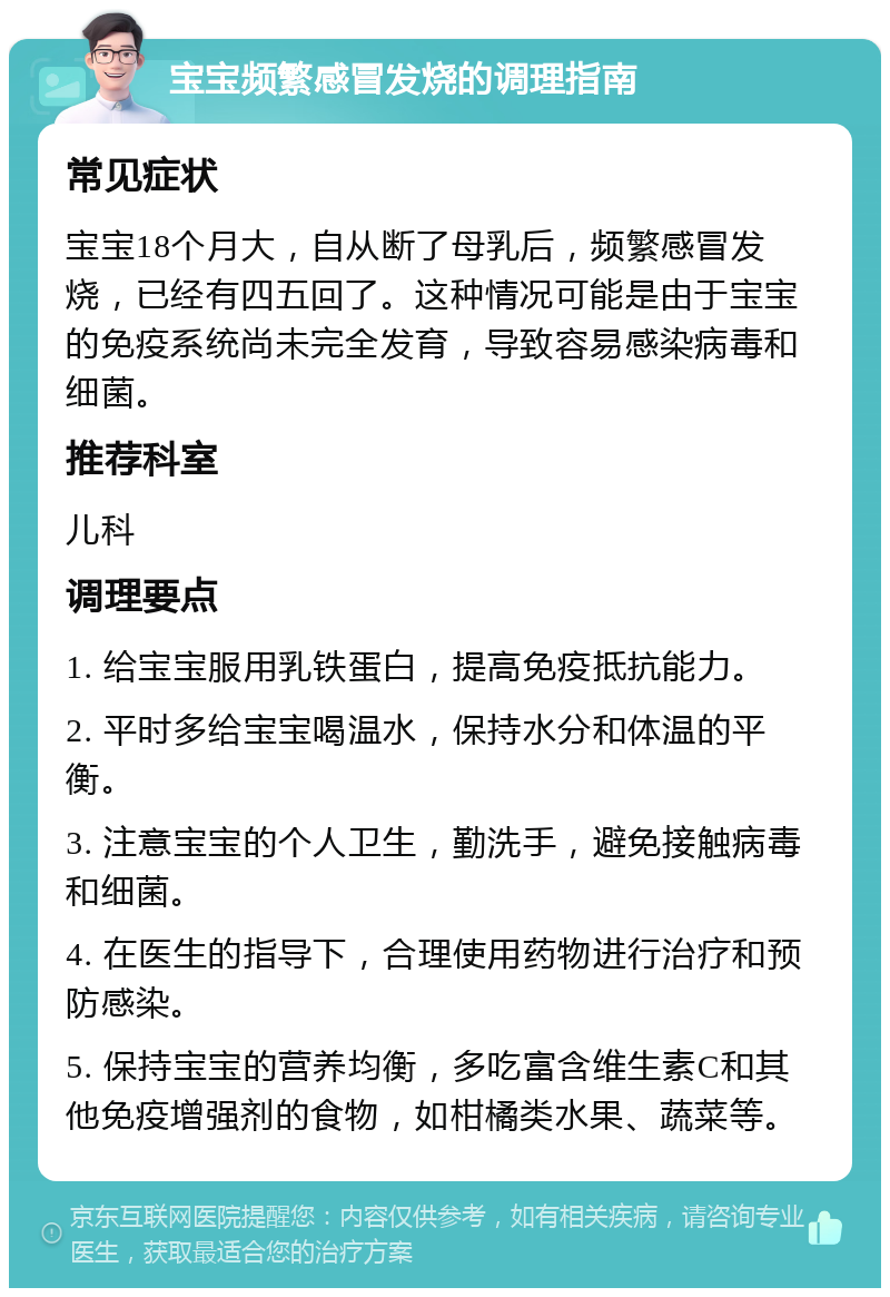 宝宝频繁感冒发烧的调理指南 常见症状 宝宝18个月大，自从断了母乳后，频繁感冒发烧，已经有四五回了。这种情况可能是由于宝宝的免疫系统尚未完全发育，导致容易感染病毒和细菌。 推荐科室 儿科 调理要点 1. 给宝宝服用乳铁蛋白，提高免疫抵抗能力。 2. 平时多给宝宝喝温水，保持水分和体温的平衡。 3. 注意宝宝的个人卫生，勤洗手，避免接触病毒和细菌。 4. 在医生的指导下，合理使用药物进行治疗和预防感染。 5. 保持宝宝的营养均衡，多吃富含维生素C和其他免疫增强剂的食物，如柑橘类水果、蔬菜等。