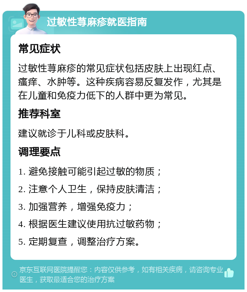 过敏性荨麻疹就医指南 常见症状 过敏性荨麻疹的常见症状包括皮肤上出现红点、瘙痒、水肿等。这种疾病容易反复发作，尤其是在儿童和免疫力低下的人群中更为常见。 推荐科室 建议就诊于儿科或皮肤科。 调理要点 1. 避免接触可能引起过敏的物质； 2. 注意个人卫生，保持皮肤清洁； 3. 加强营养，增强免疫力； 4. 根据医生建议使用抗过敏药物； 5. 定期复查，调整治疗方案。