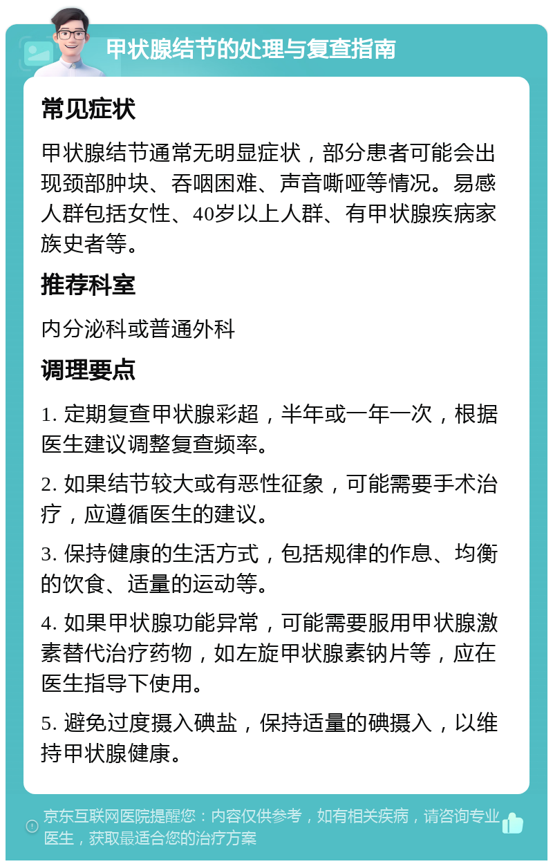 甲状腺结节的处理与复查指南 常见症状 甲状腺结节通常无明显症状，部分患者可能会出现颈部肿块、吞咽困难、声音嘶哑等情况。易感人群包括女性、40岁以上人群、有甲状腺疾病家族史者等。 推荐科室 内分泌科或普通外科 调理要点 1. 定期复查甲状腺彩超，半年或一年一次，根据医生建议调整复查频率。 2. 如果结节较大或有恶性征象，可能需要手术治疗，应遵循医生的建议。 3. 保持健康的生活方式，包括规律的作息、均衡的饮食、适量的运动等。 4. 如果甲状腺功能异常，可能需要服用甲状腺激素替代治疗药物，如左旋甲状腺素钠片等，应在医生指导下使用。 5. 避免过度摄入碘盐，保持适量的碘摄入，以维持甲状腺健康。