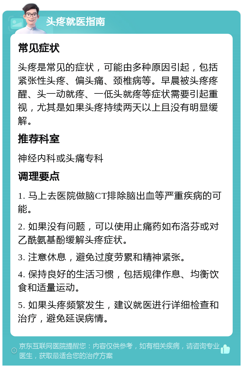 头疼就医指南 常见症状 头疼是常见的症状，可能由多种原因引起，包括紧张性头疼、偏头痛、颈椎病等。早晨被头疼疼醒、头一动就疼、一低头就疼等症状需要引起重视，尤其是如果头疼持续两天以上且没有明显缓解。 推荐科室 神经内科或头痛专科 调理要点 1. 马上去医院做脑CT排除脑出血等严重疾病的可能。 2. 如果没有问题，可以使用止痛药如布洛芬或对乙酰氨基酚缓解头疼症状。 3. 注意休息，避免过度劳累和精神紧张。 4. 保持良好的生活习惯，包括规律作息、均衡饮食和适量运动。 5. 如果头疼频繁发生，建议就医进行详细检查和治疗，避免延误病情。