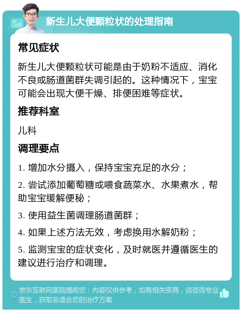 新生儿大便颗粒状的处理指南 常见症状 新生儿大便颗粒状可能是由于奶粉不适应、消化不良或肠道菌群失调引起的。这种情况下，宝宝可能会出现大便干燥、排便困难等症状。 推荐科室 儿科 调理要点 1. 增加水分摄入，保持宝宝充足的水分； 2. 尝试添加葡萄糖或喂食蔬菜水、水果煮水，帮助宝宝缓解便秘； 3. 使用益生菌调理肠道菌群； 4. 如果上述方法无效，考虑换用水解奶粉； 5. 监测宝宝的症状变化，及时就医并遵循医生的建议进行治疗和调理。