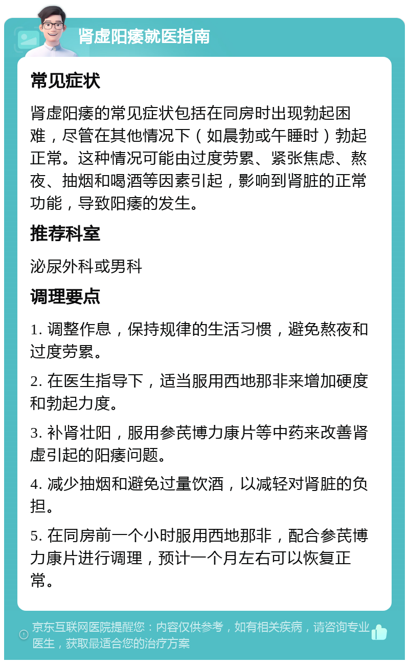 肾虚阳痿就医指南 常见症状 肾虚阳痿的常见症状包括在同房时出现勃起困难，尽管在其他情况下（如晨勃或午睡时）勃起正常。这种情况可能由过度劳累、紧张焦虑、熬夜、抽烟和喝酒等因素引起，影响到肾脏的正常功能，导致阳痿的发生。 推荐科室 泌尿外科或男科 调理要点 1. 调整作息，保持规律的生活习惯，避免熬夜和过度劳累。 2. 在医生指导下，适当服用西地那非来增加硬度和勃起力度。 3. 补肾壮阳，服用参芪博力康片等中药来改善肾虚引起的阳痿问题。 4. 减少抽烟和避免过量饮酒，以减轻对肾脏的负担。 5. 在同房前一个小时服用西地那非，配合参芪博力康片进行调理，预计一个月左右可以恢复正常。