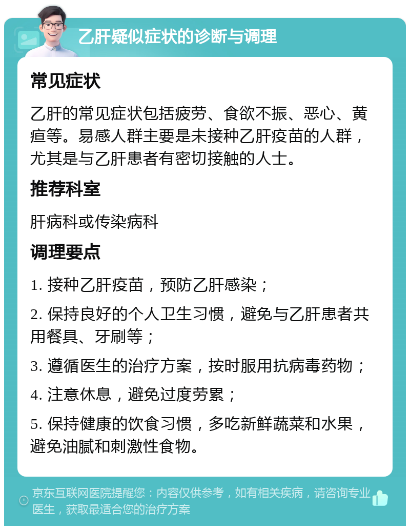 乙肝疑似症状的诊断与调理 常见症状 乙肝的常见症状包括疲劳、食欲不振、恶心、黄疸等。易感人群主要是未接种乙肝疫苗的人群，尤其是与乙肝患者有密切接触的人士。 推荐科室 肝病科或传染病科 调理要点 1. 接种乙肝疫苗，预防乙肝感染； 2. 保持良好的个人卫生习惯，避免与乙肝患者共用餐具、牙刷等； 3. 遵循医生的治疗方案，按时服用抗病毒药物； 4. 注意休息，避免过度劳累； 5. 保持健康的饮食习惯，多吃新鲜蔬菜和水果，避免油腻和刺激性食物。