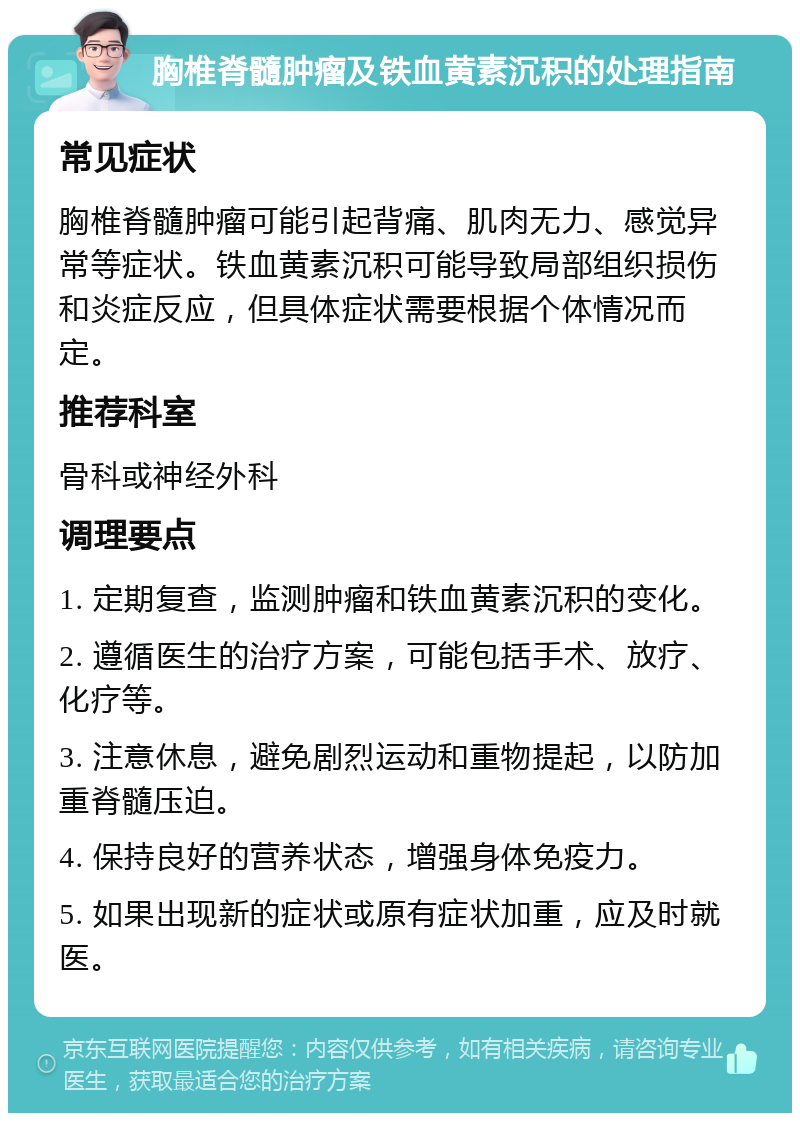 胸椎脊髓肿瘤及铁血黄素沉积的处理指南 常见症状 胸椎脊髓肿瘤可能引起背痛、肌肉无力、感觉异常等症状。铁血黄素沉积可能导致局部组织损伤和炎症反应，但具体症状需要根据个体情况而定。 推荐科室 骨科或神经外科 调理要点 1. 定期复查，监测肿瘤和铁血黄素沉积的变化。 2. 遵循医生的治疗方案，可能包括手术、放疗、化疗等。 3. 注意休息，避免剧烈运动和重物提起，以防加重脊髓压迫。 4. 保持良好的营养状态，增强身体免疫力。 5. 如果出现新的症状或原有症状加重，应及时就医。