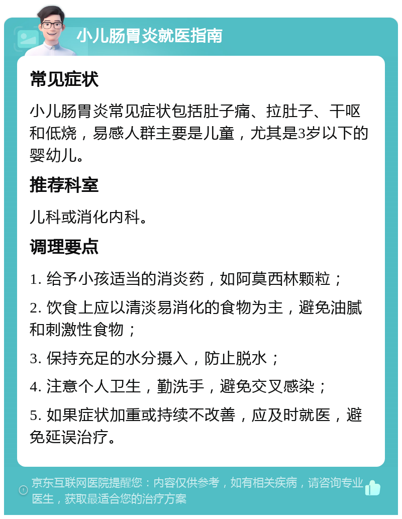 小儿肠胃炎就医指南 常见症状 小儿肠胃炎常见症状包括肚子痛、拉肚子、干呕和低烧，易感人群主要是儿童，尤其是3岁以下的婴幼儿。 推荐科室 儿科或消化内科。 调理要点 1. 给予小孩适当的消炎药，如阿莫西林颗粒； 2. 饮食上应以清淡易消化的食物为主，避免油腻和刺激性食物； 3. 保持充足的水分摄入，防止脱水； 4. 注意个人卫生，勤洗手，避免交叉感染； 5. 如果症状加重或持续不改善，应及时就医，避免延误治疗。