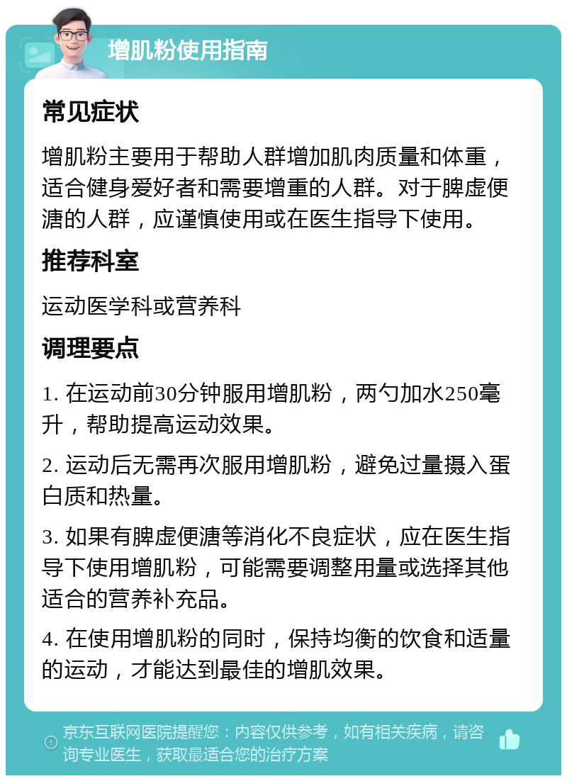 增肌粉使用指南 常见症状 增肌粉主要用于帮助人群增加肌肉质量和体重，适合健身爱好者和需要增重的人群。对于脾虚便溏的人群，应谨慎使用或在医生指导下使用。 推荐科室 运动医学科或营养科 调理要点 1. 在运动前30分钟服用增肌粉，两勺加水250毫升，帮助提高运动效果。 2. 运动后无需再次服用增肌粉，避免过量摄入蛋白质和热量。 3. 如果有脾虚便溏等消化不良症状，应在医生指导下使用增肌粉，可能需要调整用量或选择其他适合的营养补充品。 4. 在使用增肌粉的同时，保持均衡的饮食和适量的运动，才能达到最佳的增肌效果。