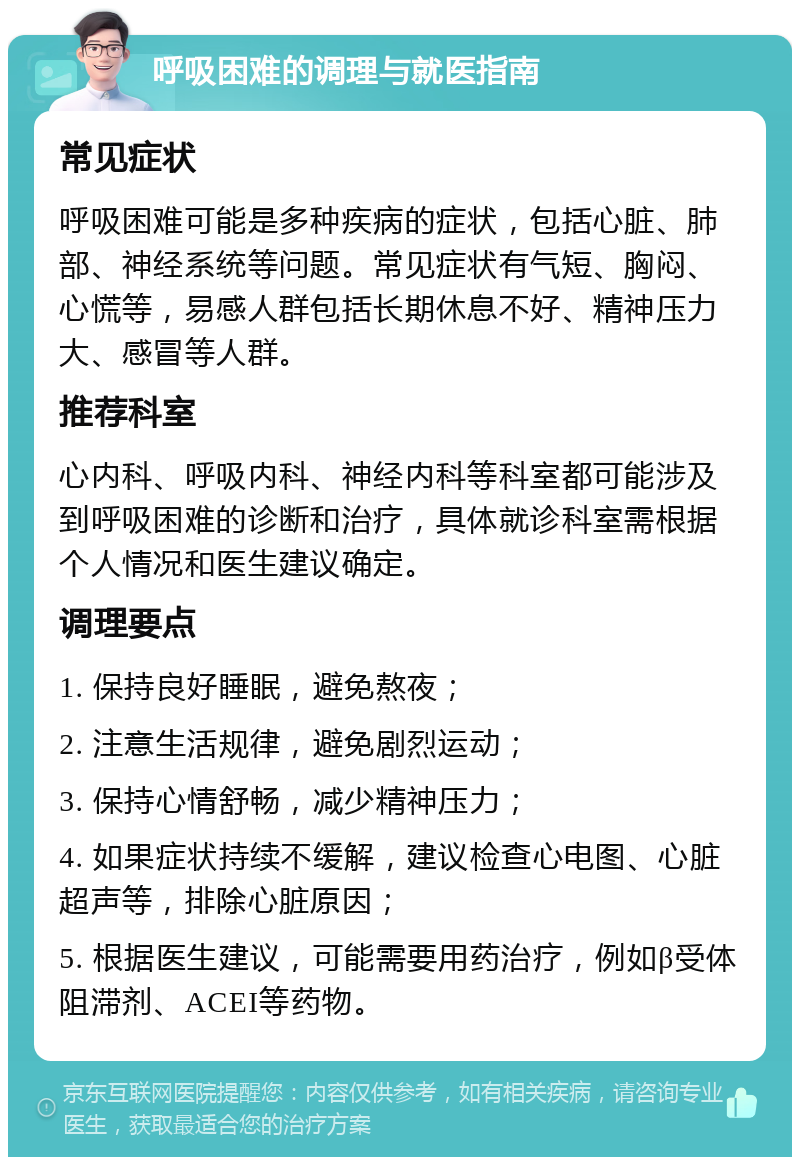 呼吸困难的调理与就医指南 常见症状 呼吸困难可能是多种疾病的症状，包括心脏、肺部、神经系统等问题。常见症状有气短、胸闷、心慌等，易感人群包括长期休息不好、精神压力大、感冒等人群。 推荐科室 心内科、呼吸内科、神经内科等科室都可能涉及到呼吸困难的诊断和治疗，具体就诊科室需根据个人情况和医生建议确定。 调理要点 1. 保持良好睡眠，避免熬夜； 2. 注意生活规律，避免剧烈运动； 3. 保持心情舒畅，减少精神压力； 4. 如果症状持续不缓解，建议检查心电图、心脏超声等，排除心脏原因； 5. 根据医生建议，可能需要用药治疗，例如β受体阻滞剂、ACEI等药物。