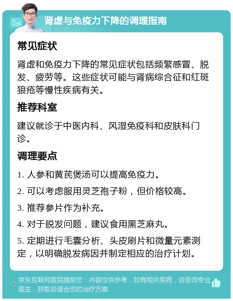 肾虚与免疫力下降的调理指南 常见症状 肾虚和免疫力下降的常见症状包括频繁感冒、脱发、疲劳等。这些症状可能与肾病综合征和红斑狼疮等慢性疾病有关。 推荐科室 建议就诊于中医内科、风湿免疫科和皮肤科门诊。 调理要点 1. 人参和黄芪煲汤可以提高免疫力。 2. 可以考虑服用灵芝孢子粉，但价格较高。 3. 推荐参片作为补充。 4. 对于脱发问题，建议食用黑芝麻丸。 5. 定期进行毛囊分析、头皮刷片和微量元素测定，以明确脱发病因并制定相应的治疗计划。