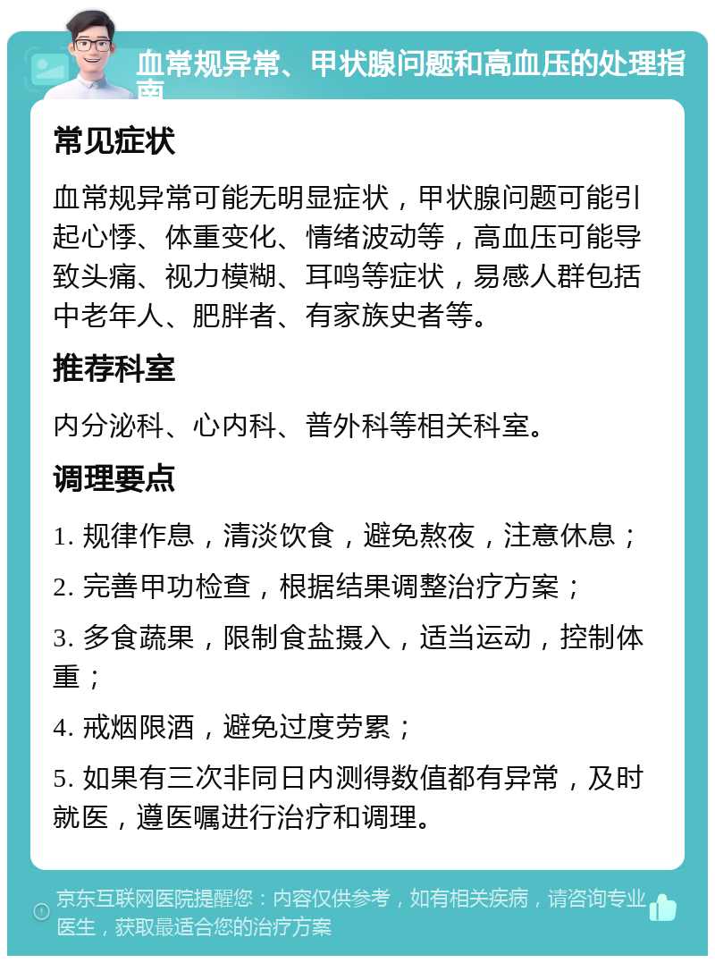 血常规异常、甲状腺问题和高血压的处理指南 常见症状 血常规异常可能无明显症状，甲状腺问题可能引起心悸、体重变化、情绪波动等，高血压可能导致头痛、视力模糊、耳鸣等症状，易感人群包括中老年人、肥胖者、有家族史者等。 推荐科室 内分泌科、心内科、普外科等相关科室。 调理要点 1. 规律作息，清淡饮食，避免熬夜，注意休息； 2. 完善甲功检查，根据结果调整治疗方案； 3. 多食蔬果，限制食盐摄入，适当运动，控制体重； 4. 戒烟限酒，避免过度劳累； 5. 如果有三次非同日内测得数值都有异常，及时就医，遵医嘱进行治疗和调理。