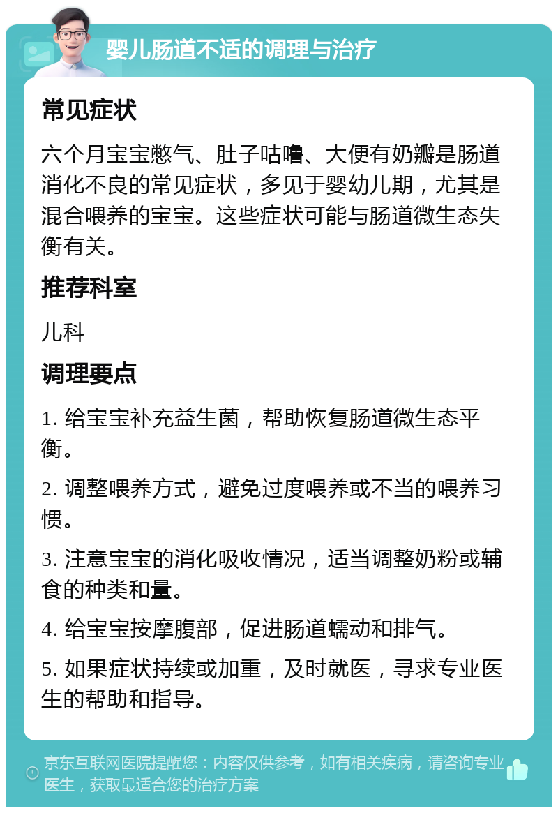 婴儿肠道不适的调理与治疗 常见症状 六个月宝宝憋气、肚子咕噜、大便有奶瓣是肠道消化不良的常见症状，多见于婴幼儿期，尤其是混合喂养的宝宝。这些症状可能与肠道微生态失衡有关。 推荐科室 儿科 调理要点 1. 给宝宝补充益生菌，帮助恢复肠道微生态平衡。 2. 调整喂养方式，避免过度喂养或不当的喂养习惯。 3. 注意宝宝的消化吸收情况，适当调整奶粉或辅食的种类和量。 4. 给宝宝按摩腹部，促进肠道蠕动和排气。 5. 如果症状持续或加重，及时就医，寻求专业医生的帮助和指导。