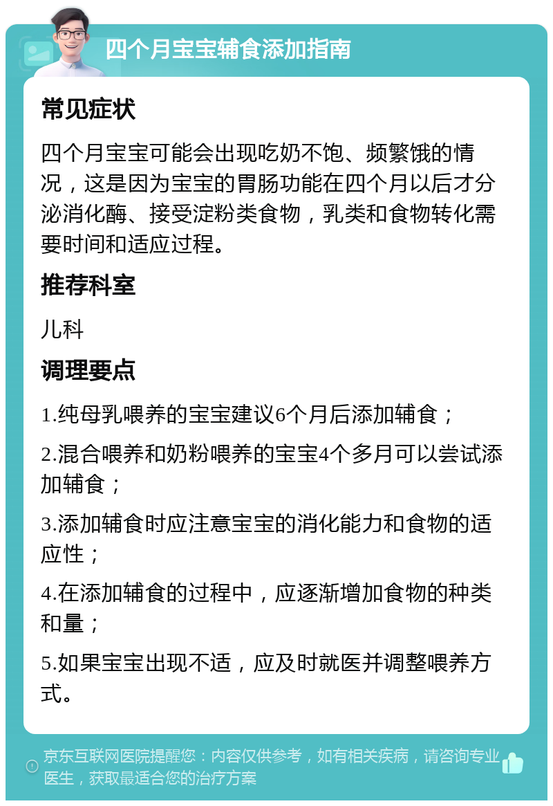 四个月宝宝辅食添加指南 常见症状 四个月宝宝可能会出现吃奶不饱、频繁饿的情况，这是因为宝宝的胃肠功能在四个月以后才分泌消化酶、接受淀粉类食物，乳类和食物转化需要时间和适应过程。 推荐科室 儿科 调理要点 1.纯母乳喂养的宝宝建议6个月后添加辅食； 2.混合喂养和奶粉喂养的宝宝4个多月可以尝试添加辅食； 3.添加辅食时应注意宝宝的消化能力和食物的适应性； 4.在添加辅食的过程中，应逐渐增加食物的种类和量； 5.如果宝宝出现不适，应及时就医并调整喂养方式。