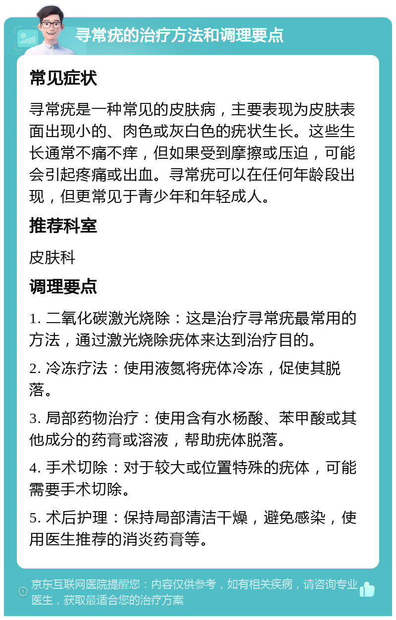 寻常疣的治疗方法和调理要点 常见症状 寻常疣是一种常见的皮肤病，主要表现为皮肤表面出现小的、肉色或灰白色的疣状生长。这些生长通常不痛不痒，但如果受到摩擦或压迫，可能会引起疼痛或出血。寻常疣可以在任何年龄段出现，但更常见于青少年和年轻成人。 推荐科室 皮肤科 调理要点 1. 二氧化碳激光烧除：这是治疗寻常疣最常用的方法，通过激光烧除疣体来达到治疗目的。 2. 冷冻疗法：使用液氮将疣体冷冻，促使其脱落。 3. 局部药物治疗：使用含有水杨酸、苯甲酸或其他成分的药膏或溶液，帮助疣体脱落。 4. 手术切除：对于较大或位置特殊的疣体，可能需要手术切除。 5. 术后护理：保持局部清洁干燥，避免感染，使用医生推荐的消炎药膏等。