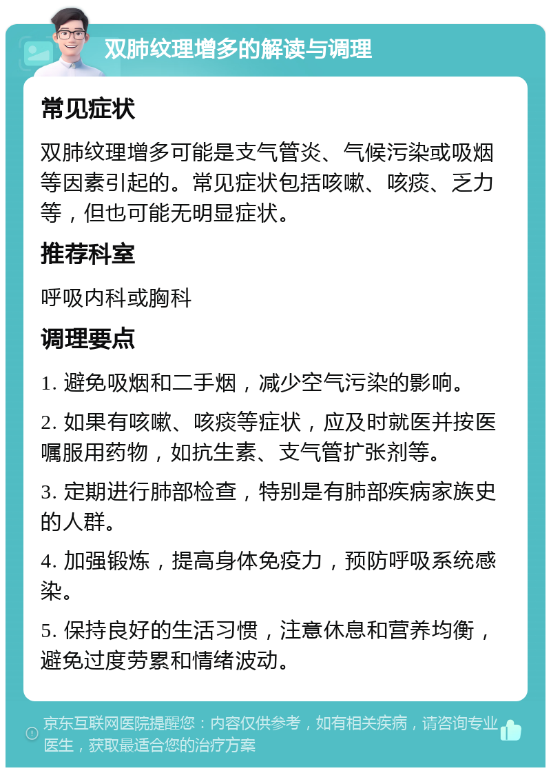 双肺纹理增多的解读与调理 常见症状 双肺纹理增多可能是支气管炎、气候污染或吸烟等因素引起的。常见症状包括咳嗽、咳痰、乏力等，但也可能无明显症状。 推荐科室 呼吸内科或胸科 调理要点 1. 避免吸烟和二手烟，减少空气污染的影响。 2. 如果有咳嗽、咳痰等症状，应及时就医并按医嘱服用药物，如抗生素、支气管扩张剂等。 3. 定期进行肺部检查，特别是有肺部疾病家族史的人群。 4. 加强锻炼，提高身体免疫力，预防呼吸系统感染。 5. 保持良好的生活习惯，注意休息和营养均衡，避免过度劳累和情绪波动。