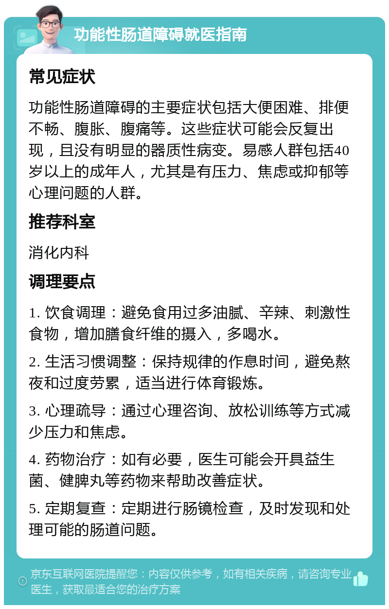 功能性肠道障碍就医指南 常见症状 功能性肠道障碍的主要症状包括大便困难、排便不畅、腹胀、腹痛等。这些症状可能会反复出现，且没有明显的器质性病变。易感人群包括40岁以上的成年人，尤其是有压力、焦虑或抑郁等心理问题的人群。 推荐科室 消化内科 调理要点 1. 饮食调理：避免食用过多油腻、辛辣、刺激性食物，增加膳食纤维的摄入，多喝水。 2. 生活习惯调整：保持规律的作息时间，避免熬夜和过度劳累，适当进行体育锻炼。 3. 心理疏导：通过心理咨询、放松训练等方式减少压力和焦虑。 4. 药物治疗：如有必要，医生可能会开具益生菌、健脾丸等药物来帮助改善症状。 5. 定期复查：定期进行肠镜检查，及时发现和处理可能的肠道问题。