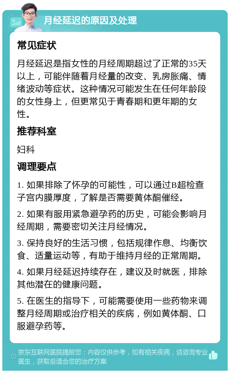 月经延迟的原因及处理 常见症状 月经延迟是指女性的月经周期超过了正常的35天以上，可能伴随着月经量的改变、乳房胀痛、情绪波动等症状。这种情况可能发生在任何年龄段的女性身上，但更常见于青春期和更年期的女性。 推荐科室 妇科 调理要点 1. 如果排除了怀孕的可能性，可以通过B超检查子宫内膜厚度，了解是否需要黄体酮催经。 2. 如果有服用紧急避孕药的历史，可能会影响月经周期，需要密切关注月经情况。 3. 保持良好的生活习惯，包括规律作息、均衡饮食、适量运动等，有助于维持月经的正常周期。 4. 如果月经延迟持续存在，建议及时就医，排除其他潜在的健康问题。 5. 在医生的指导下，可能需要使用一些药物来调整月经周期或治疗相关的疾病，例如黄体酮、口服避孕药等。