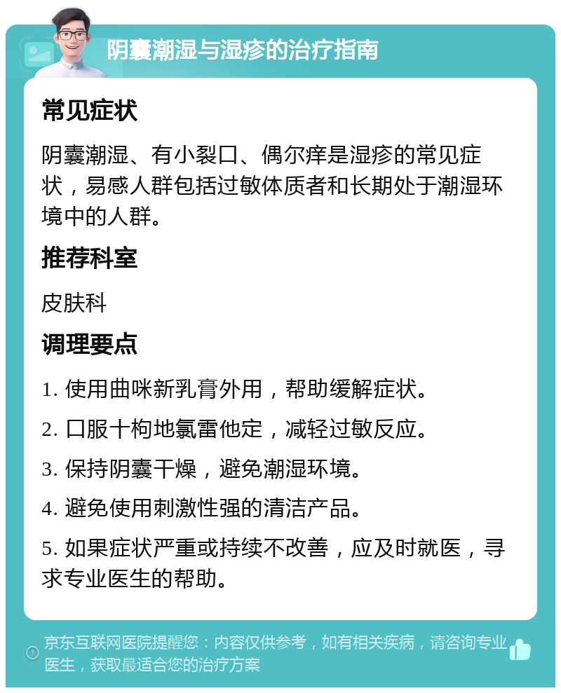 阴囊潮湿与湿疹的治疗指南 常见症状 阴囊潮湿、有小裂口、偶尔痒是湿疹的常见症状，易感人群包括过敏体质者和长期处于潮湿环境中的人群。 推荐科室 皮肤科 调理要点 1. 使用曲咪新乳膏外用，帮助缓解症状。 2. 口服十枸地氯雷他定，减轻过敏反应。 3. 保持阴囊干燥，避免潮湿环境。 4. 避免使用刺激性强的清洁产品。 5. 如果症状严重或持续不改善，应及时就医，寻求专业医生的帮助。