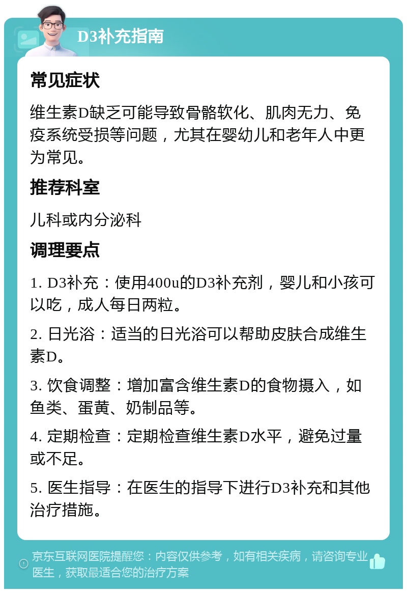 D3补充指南 常见症状 维生素D缺乏可能导致骨骼软化、肌肉无力、免疫系统受损等问题，尤其在婴幼儿和老年人中更为常见。 推荐科室 儿科或内分泌科 调理要点 1. D3补充：使用400u的D3补充剂，婴儿和小孩可以吃，成人每日两粒。 2. 日光浴：适当的日光浴可以帮助皮肤合成维生素D。 3. 饮食调整：增加富含维生素D的食物摄入，如鱼类、蛋黄、奶制品等。 4. 定期检查：定期检查维生素D水平，避免过量或不足。 5. 医生指导：在医生的指导下进行D3补充和其他治疗措施。