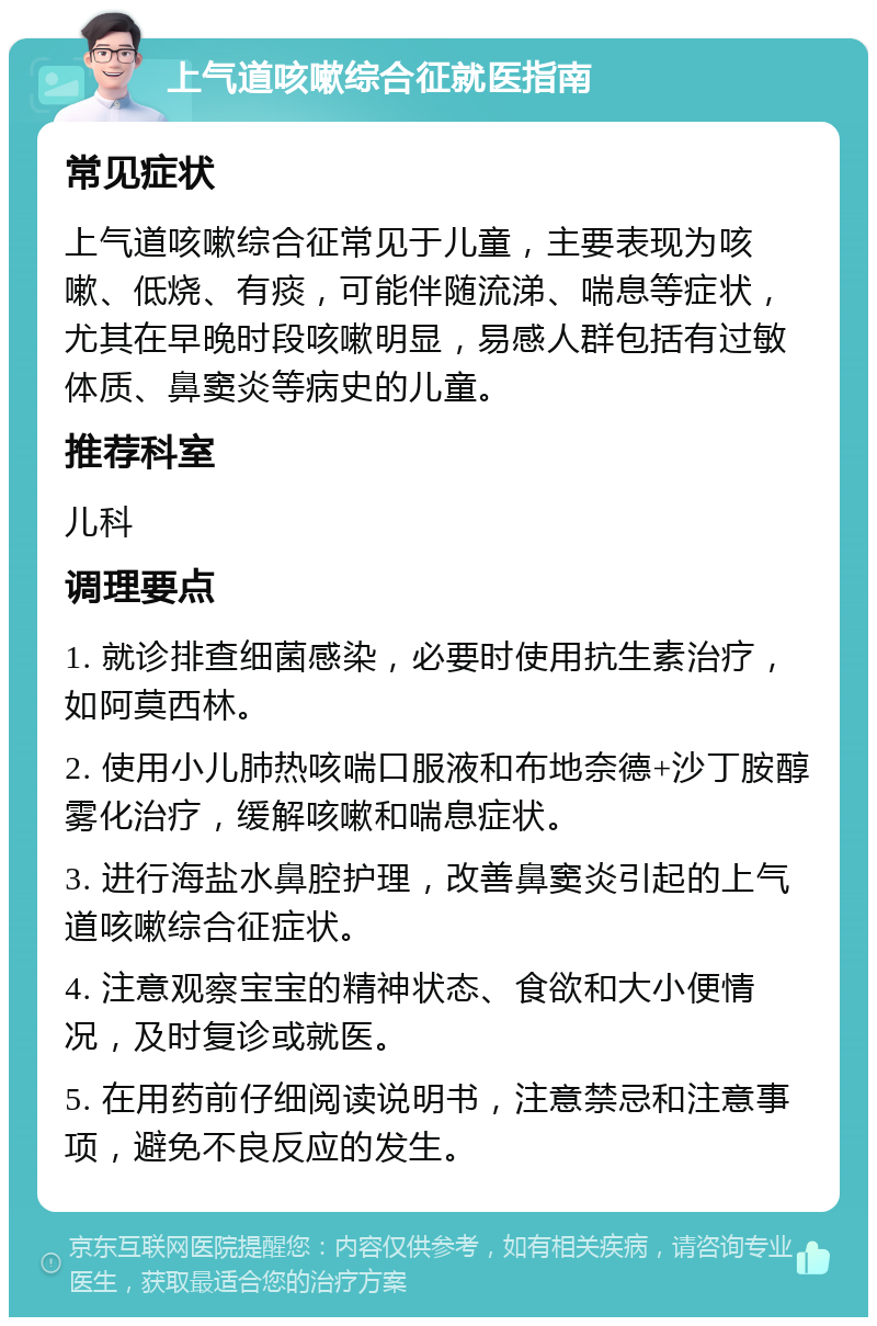 上气道咳嗽综合征就医指南 常见症状 上气道咳嗽综合征常见于儿童，主要表现为咳嗽、低烧、有痰，可能伴随流涕、喘息等症状，尤其在早晚时段咳嗽明显，易感人群包括有过敏体质、鼻窦炎等病史的儿童。 推荐科室 儿科 调理要点 1. 就诊排查细菌感染，必要时使用抗生素治疗，如阿莫西林。 2. 使用小儿肺热咳喘口服液和布地奈德+沙丁胺醇雾化治疗，缓解咳嗽和喘息症状。 3. 进行海盐水鼻腔护理，改善鼻窦炎引起的上气道咳嗽综合征症状。 4. 注意观察宝宝的精神状态、食欲和大小便情况，及时复诊或就医。 5. 在用药前仔细阅读说明书，注意禁忌和注意事项，避免不良反应的发生。