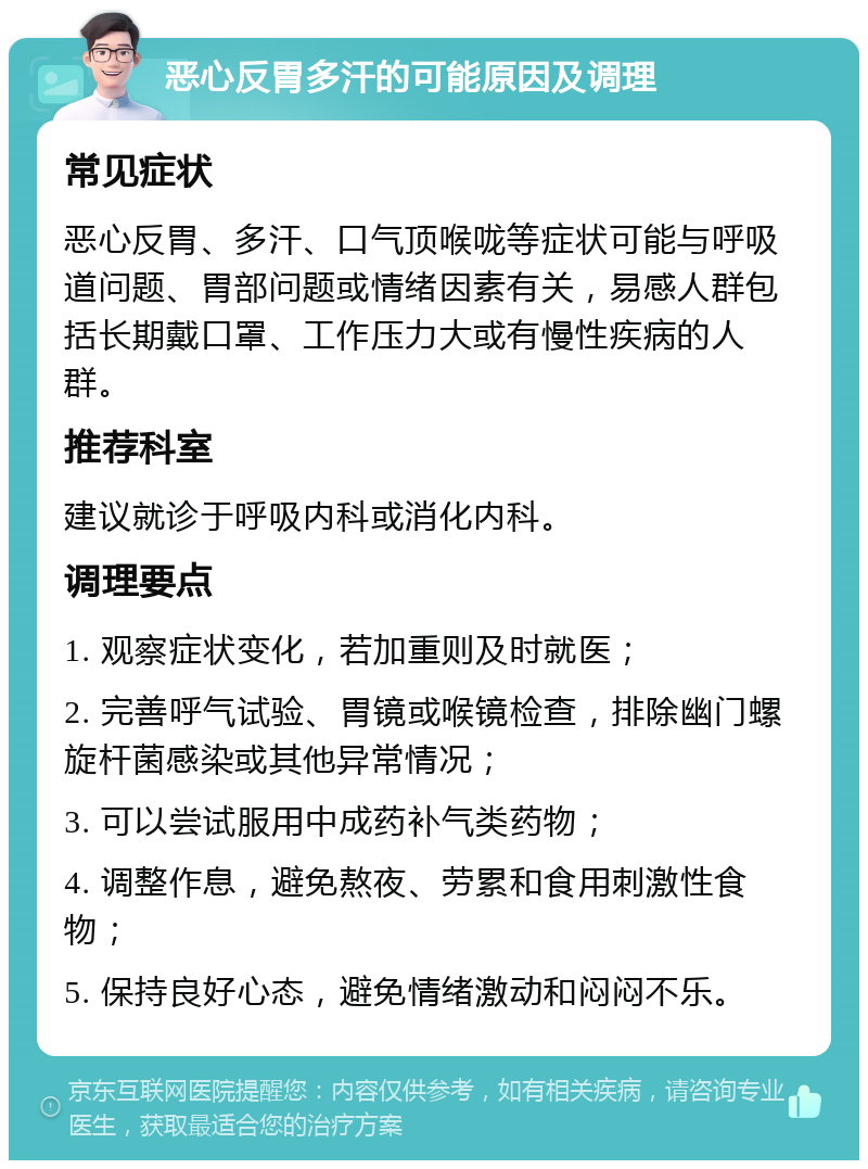 恶心反胃多汗的可能原因及调理 常见症状 恶心反胃、多汗、口气顶喉咙等症状可能与呼吸道问题、胃部问题或情绪因素有关，易感人群包括长期戴口罩、工作压力大或有慢性疾病的人群。 推荐科室 建议就诊于呼吸内科或消化内科。 调理要点 1. 观察症状变化，若加重则及时就医； 2. 完善呼气试验、胃镜或喉镜检查，排除幽门螺旋杆菌感染或其他异常情况； 3. 可以尝试服用中成药补气类药物； 4. 调整作息，避免熬夜、劳累和食用刺激性食物； 5. 保持良好心态，避免情绪激动和闷闷不乐。