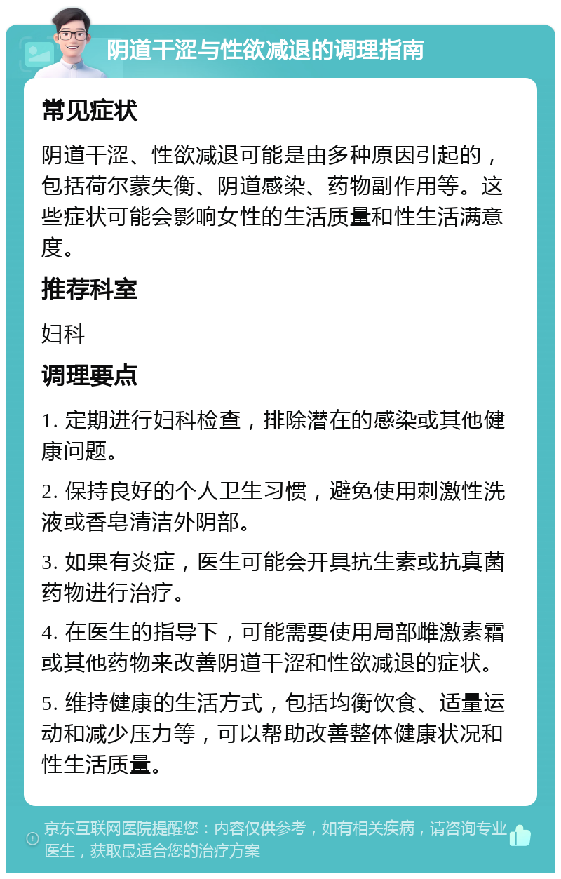 阴道干涩与性欲减退的调理指南 常见症状 阴道干涩、性欲减退可能是由多种原因引起的，包括荷尔蒙失衡、阴道感染、药物副作用等。这些症状可能会影响女性的生活质量和性生活满意度。 推荐科室 妇科 调理要点 1. 定期进行妇科检查，排除潜在的感染或其他健康问题。 2. 保持良好的个人卫生习惯，避免使用刺激性洗液或香皂清洁外阴部。 3. 如果有炎症，医生可能会开具抗生素或抗真菌药物进行治疗。 4. 在医生的指导下，可能需要使用局部雌激素霜或其他药物来改善阴道干涩和性欲减退的症状。 5. 维持健康的生活方式，包括均衡饮食、适量运动和减少压力等，可以帮助改善整体健康状况和性生活质量。