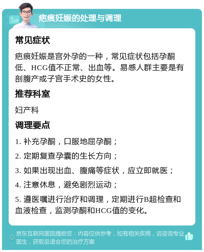 疤痕妊娠的处理与调理 常见症状 疤痕妊娠是宫外孕的一种，常见症状包括孕酮低、HCG值不正常、出血等。易感人群主要是有剖腹产或子宫手术史的女性。 推荐科室 妇产科 调理要点 1. 补充孕酮，口服地屈孕酮； 2. 定期复查孕囊的生长方向； 3. 如果出现出血、腹痛等症状，应立即就医； 4. 注意休息，避免剧烈运动； 5. 遵医嘱进行治疗和调理，定期进行B超检查和血液检查，监测孕酮和HCG值的变化。