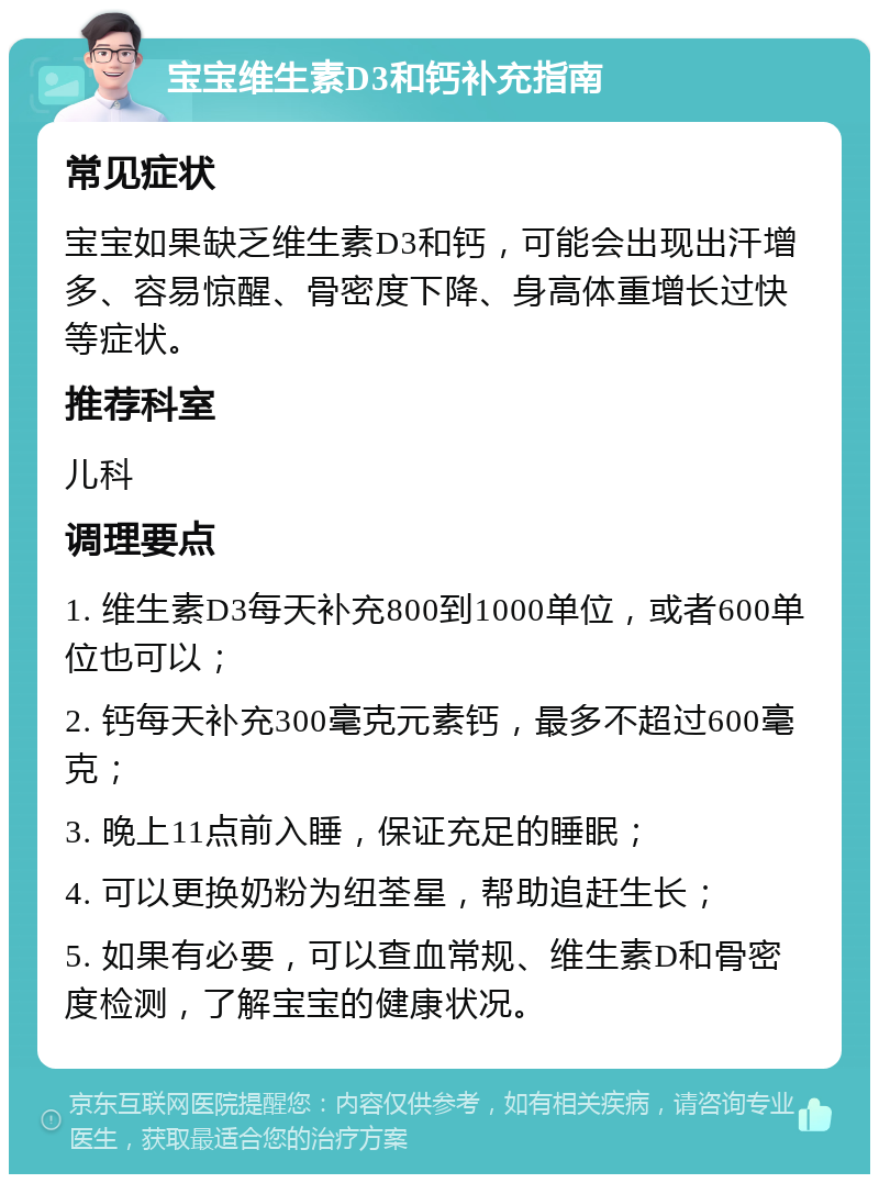 宝宝维生素D3和钙补充指南 常见症状 宝宝如果缺乏维生素D3和钙，可能会出现出汗增多、容易惊醒、骨密度下降、身高体重增长过快等症状。 推荐科室 儿科 调理要点 1. 维生素D3每天补充800到1000单位，或者600单位也可以； 2. 钙每天补充300毫克元素钙，最多不超过600毫克； 3. 晚上11点前入睡，保证充足的睡眠； 4. 可以更换奶粉为纽荃星，帮助追赶生长； 5. 如果有必要，可以查血常规、维生素D和骨密度检测，了解宝宝的健康状况。