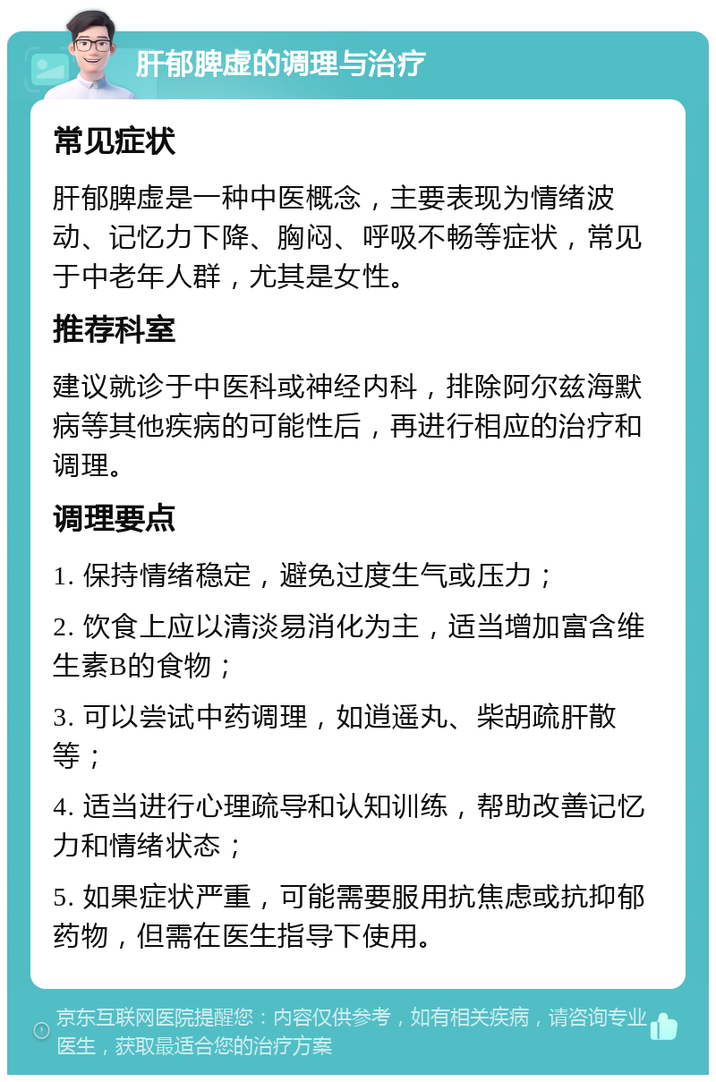 肝郁脾虚的调理与治疗 常见症状 肝郁脾虚是一种中医概念，主要表现为情绪波动、记忆力下降、胸闷、呼吸不畅等症状，常见于中老年人群，尤其是女性。 推荐科室 建议就诊于中医科或神经内科，排除阿尔兹海默病等其他疾病的可能性后，再进行相应的治疗和调理。 调理要点 1. 保持情绪稳定，避免过度生气或压力； 2. 饮食上应以清淡易消化为主，适当增加富含维生素B的食物； 3. 可以尝试中药调理，如逍遥丸、柴胡疏肝散等； 4. 适当进行心理疏导和认知训练，帮助改善记忆力和情绪状态； 5. 如果症状严重，可能需要服用抗焦虑或抗抑郁药物，但需在医生指导下使用。