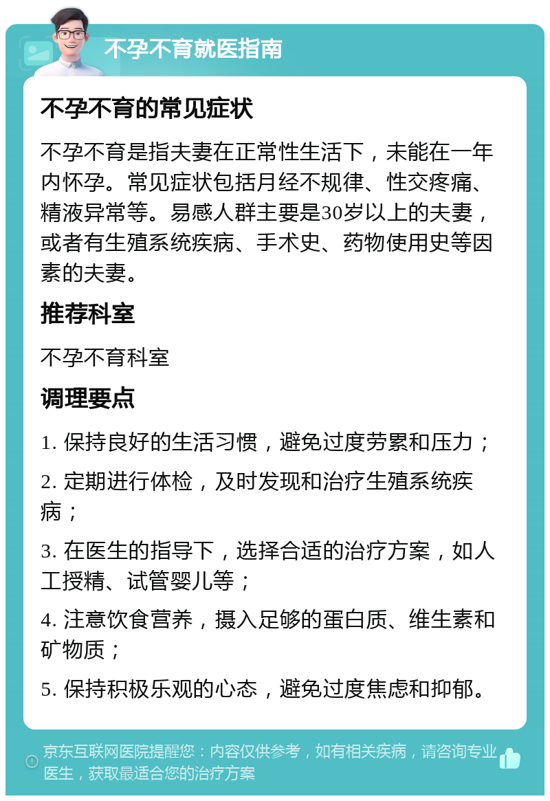 不孕不育就医指南 不孕不育的常见症状 不孕不育是指夫妻在正常性生活下，未能在一年内怀孕。常见症状包括月经不规律、性交疼痛、精液异常等。易感人群主要是30岁以上的夫妻，或者有生殖系统疾病、手术史、药物使用史等因素的夫妻。 推荐科室 不孕不育科室 调理要点 1. 保持良好的生活习惯，避免过度劳累和压力； 2. 定期进行体检，及时发现和治疗生殖系统疾病； 3. 在医生的指导下，选择合适的治疗方案，如人工授精、试管婴儿等； 4. 注意饮食营养，摄入足够的蛋白质、维生素和矿物质； 5. 保持积极乐观的心态，避免过度焦虑和抑郁。