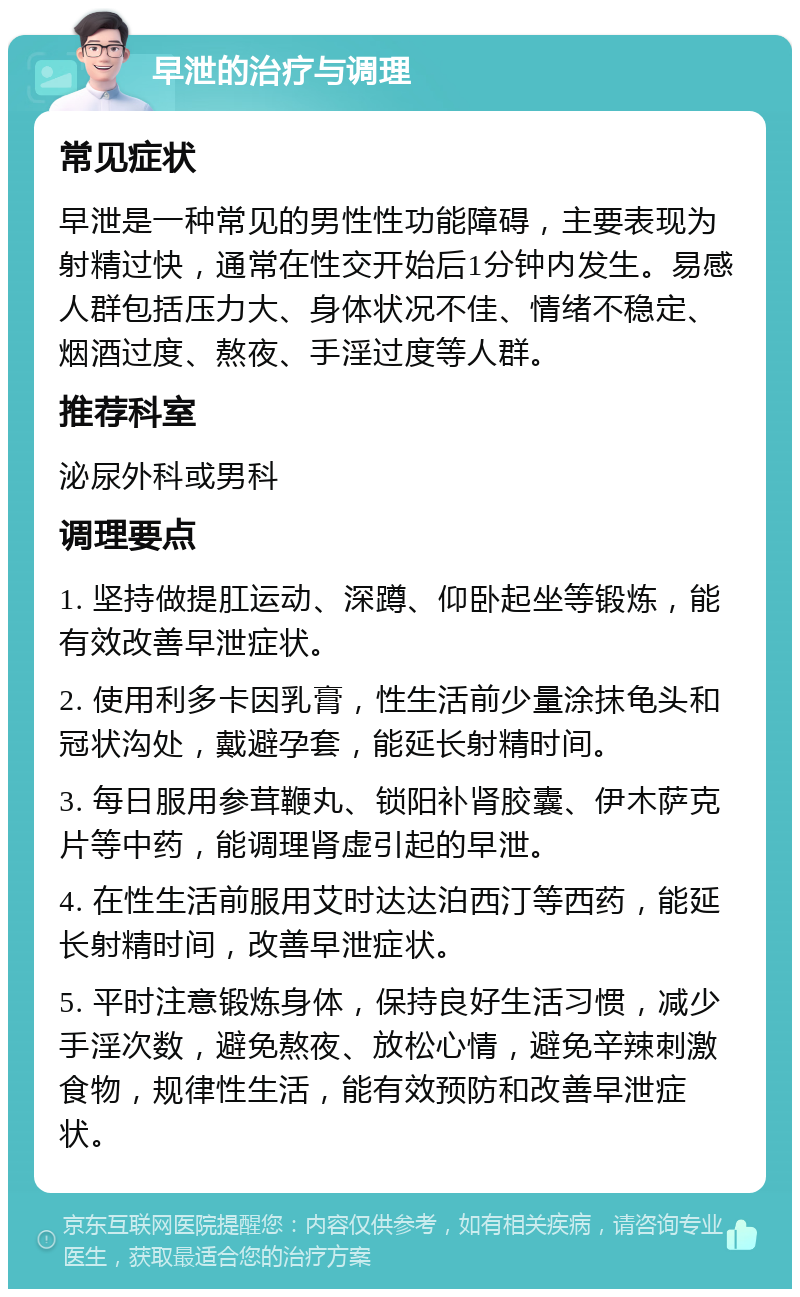 早泄的治疗与调理 常见症状 早泄是一种常见的男性性功能障碍，主要表现为射精过快，通常在性交开始后1分钟内发生。易感人群包括压力大、身体状况不佳、情绪不稳定、烟酒过度、熬夜、手淫过度等人群。 推荐科室 泌尿外科或男科 调理要点 1. 坚持做提肛运动、深蹲、仰卧起坐等锻炼，能有效改善早泄症状。 2. 使用利多卡因乳膏，性生活前少量涂抹龟头和冠状沟处，戴避孕套，能延长射精时间。 3. 每日服用参茸鞭丸、锁阳补肾胶囊、伊木萨克片等中药，能调理肾虚引起的早泄。 4. 在性生活前服用艾时达达泊西汀等西药，能延长射精时间，改善早泄症状。 5. 平时注意锻炼身体，保持良好生活习惯，减少手淫次数，避免熬夜、放松心情，避免辛辣刺激食物，规律性生活，能有效预防和改善早泄症状。