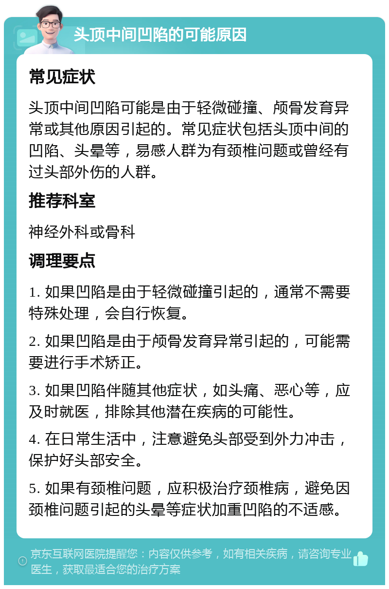 头顶中间凹陷的可能原因 常见症状 头顶中间凹陷可能是由于轻微碰撞、颅骨发育异常或其他原因引起的。常见症状包括头顶中间的凹陷、头晕等，易感人群为有颈椎问题或曾经有过头部外伤的人群。 推荐科室 神经外科或骨科 调理要点 1. 如果凹陷是由于轻微碰撞引起的，通常不需要特殊处理，会自行恢复。 2. 如果凹陷是由于颅骨发育异常引起的，可能需要进行手术矫正。 3. 如果凹陷伴随其他症状，如头痛、恶心等，应及时就医，排除其他潜在疾病的可能性。 4. 在日常生活中，注意避免头部受到外力冲击，保护好头部安全。 5. 如果有颈椎问题，应积极治疗颈椎病，避免因颈椎问题引起的头晕等症状加重凹陷的不适感。