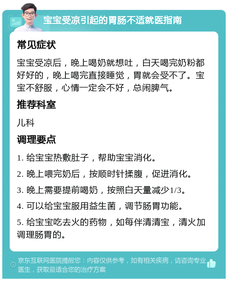 宝宝受凉引起的胃肠不适就医指南 常见症状 宝宝受凉后，晚上喝奶就想吐，白天喝完奶粉都好好的，晚上喝完直接睡觉，胃就会受不了。宝宝不舒服，心情一定会不好，总闹脾气。 推荐科室 儿科 调理要点 1. 给宝宝热敷肚子，帮助宝宝消化。 2. 晚上喂完奶后，按顺时针揉腹，促进消化。 3. 晚上需要提前喝奶，按照白天量减少1/3。 4. 可以给宝宝服用益生菌，调节肠胃功能。 5. 给宝宝吃去火的药物，如每伴清清宝，清火加调理肠胃的。